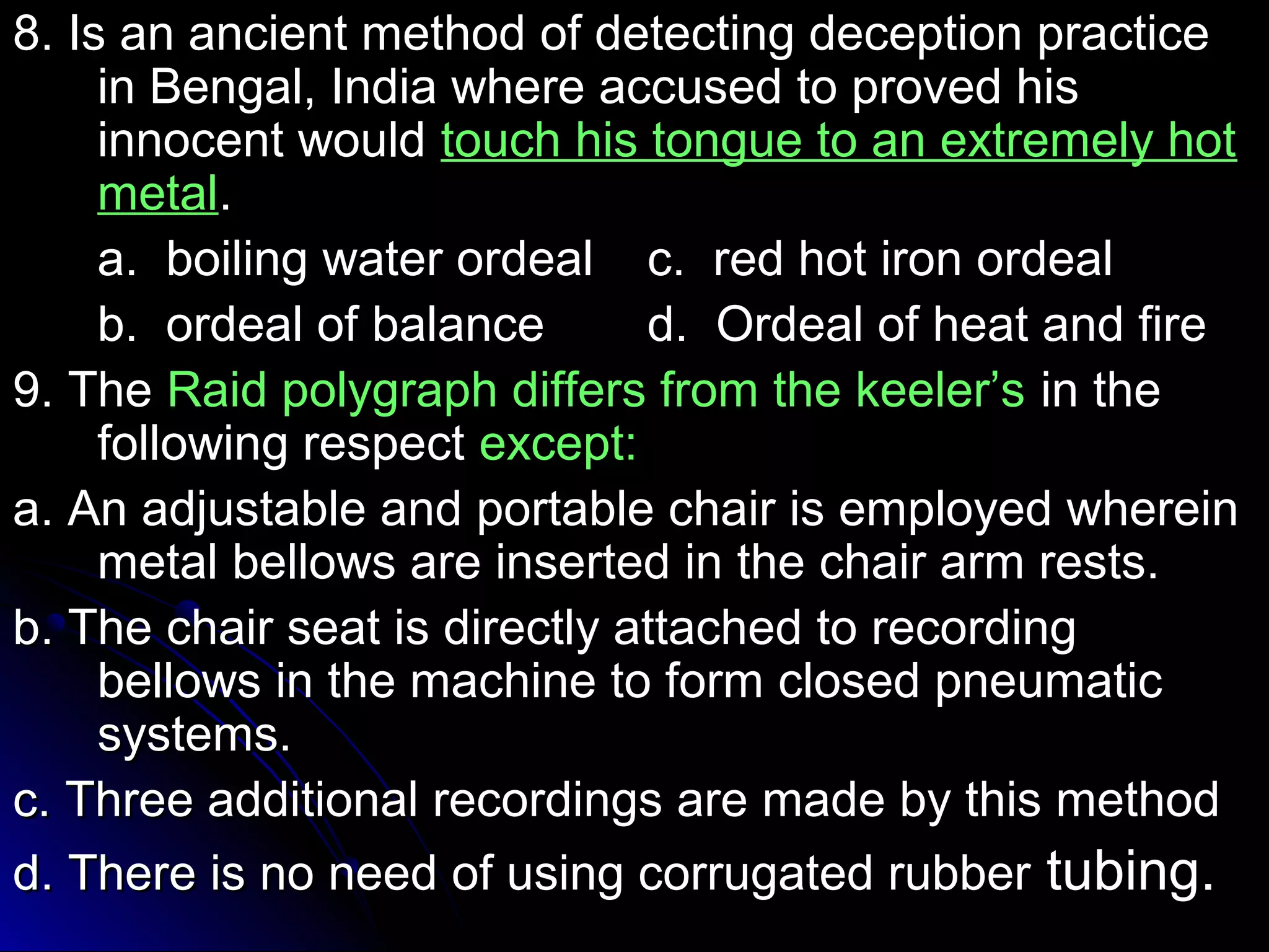 8. Is an ancient method ooff ddeetteeccttiinngg ddeecceeppttiioonn pprraaccttiiccee 
iinn BBeennggaall,, IInnddiiaa wwhheerree aaccccuusseedd ttoo pprroovveedd hhiiss 
iinnnnoocceenntt wwoouulldd ttoouucchh hhiiss ttoonngguuee ttoo aann eexxttrreemmeellyy hhoott 
mmeettaall.. 
aa.. bbooiilliinngg wwaatteerr oorrddeeaall cc.. rreedd hhoott iirroonn oorrddeeaall 
bb.. oorrddeeaall ooff bbaallaannccee dd.. OOrrddeeaall ooff hheeaatt aanndd ffiirree 
99.. TThhee RRaaiidd ppoollyyggrraapphh ddiiffffeerrss ffrroomm tthhee kkeeeelleerr’’ss iinn tthhee 
ffoolllloowwiinngg rreessppeecctt eexxcceepptt:: 
aa.. AAnn aaddjjuussttaabbllee aanndd ppoorrttaabbllee cchhaaiirr iiss eemmppllooyyeedd wwhheerreeiinn 
mmeettaall bbeelllloowwss aarree iinnsseerrtteedd iinn tthhee cchhaaiirr aarrmm rreessttss.. 
bb.. TThhee cchhaaiirr sseeaatt iiss ddiirreeccttllyy aattttaacchheedd ttoo rreeccoorrddiinngg 
bbeelllloowwss iinn tthhee mmaacchhiinnee ttoo ffoorrmm cclloosseedd ppnneeuummaattiicc 
ssyysstteemmss.. 
cc.. TThhrreeee aaddddiittiioonnaall rreeccoorrddiinnggss aarree mmaaddee bbyy tthhiiss mmeetthhoodd 
dd.. TThheerree iiss nnoo nneeeedd ooff uussiinngg ccoorrrruuggaatteedd rruubbbbeerr ttuubbiinngg.. 
 