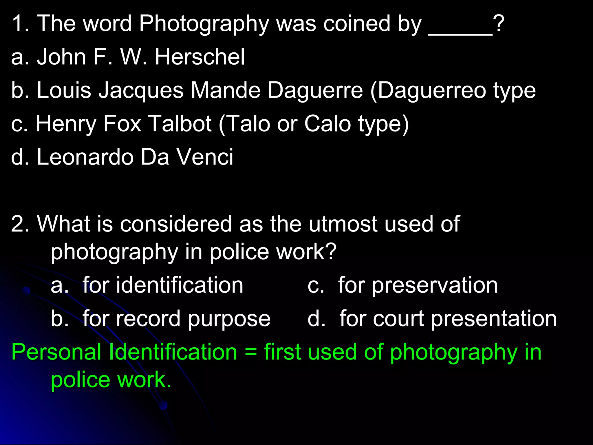 1. TThhee wwoorrdd PPhhoottooggrraapphhyy wwaass ccooiinneedd bbyy __________?? 
aa.. JJoohhnn FF.. WW.. HHeerrsscchheell 
bb.. LLoouuiiss JJaaccqquueess MMaannddee DDaagguueerrrree ((DDaagguueerrrreeoo ttyyppee 
cc.. HHeennrryy FFooxx TTaallbboott ((TTaalloo oorr CCaalloo ttyyppee)) 
dd.. LLeeoonnaarrddoo DDaa VVeennccii 
22.. WWhhaatt iiss ccoonnssiiddeerreedd aass tthhee uuttmmoosstt uusseedd ooff 
pphhoottooggrraapphhyy iinn ppoolliiccee wwoorrkk?? 
aa.. ffoorr iiddeennttiiffiiccaattiioonn cc.. ffoorr pprreesseerrvvaattiioonn 
bb.. ffoorr rreeccoorrdd ppuurrppoossee dd.. ffoorr ccoouurrtt pprreesseennttaattiioonn 
PPeerrssoonnaall IIddeennttiiffiiccaattiioonn == ffiirrsstt uusseedd ooff pphhoottooggrraapphhyy iinn 
ppoolliiccee wwoorrkk.. 
 