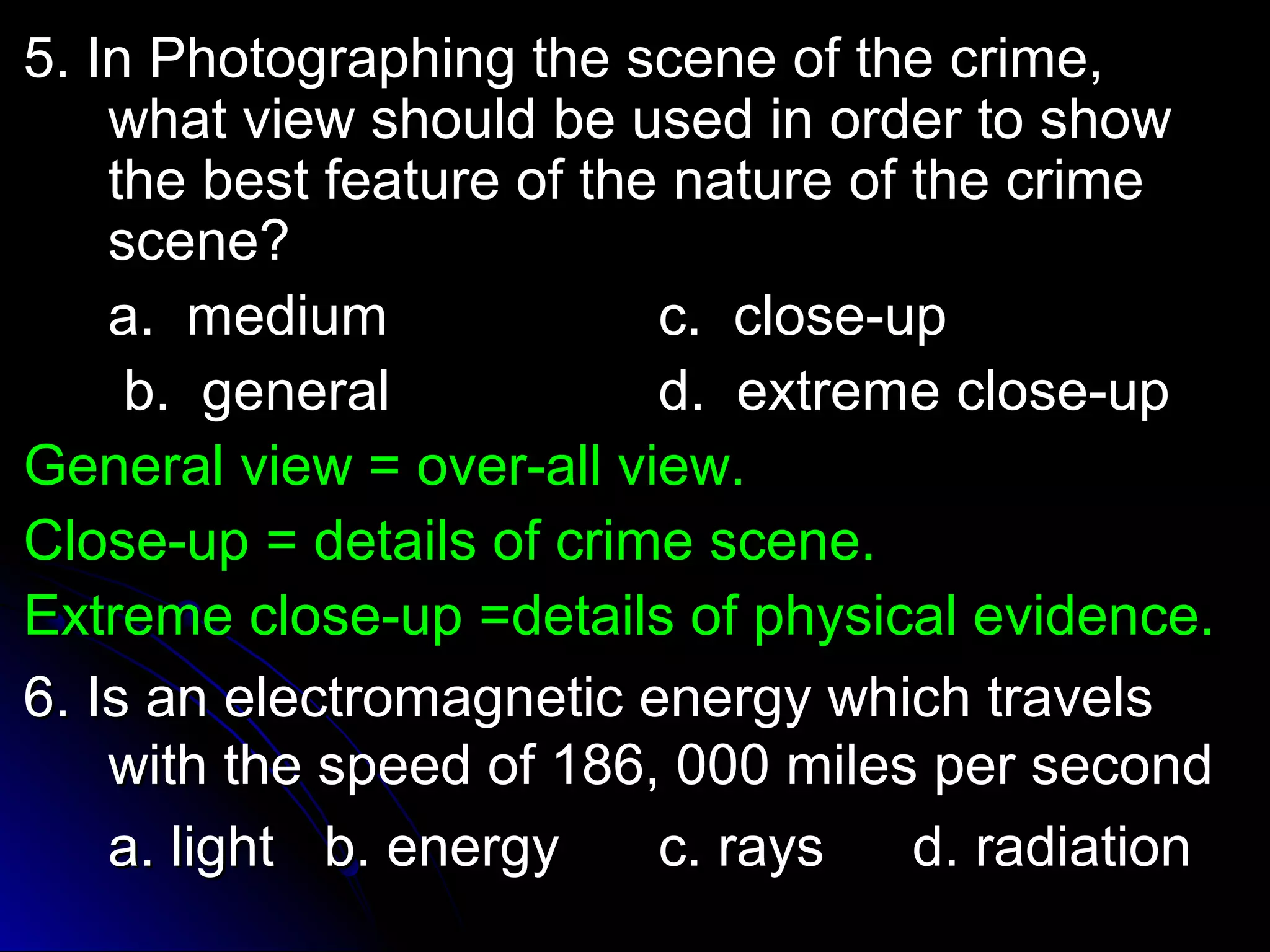 5. In Photographing tthhee sscceennee ooff tthhee ccrriimmee,, 
wwhhaatt vviieeww sshhoouulldd bbee uusseedd iinn oorrddeerr ttoo sshhooww 
tthhee bbeesstt ffeeaattuurree ooff tthhee nnaattuurree ooff tthhee ccrriimmee 
sscceennee?? 
aa.. mmeeddiiuumm cc.. cclloossee--uupp 
bb.. ggeenneerraall dd.. eexxttrreemmee cclloossee--uupp 
GGeenneerraall vviieeww == oovveerr--aallll vviieeww.. 
CClloossee--uupp == ddeettaaiillss ooff ccrriimmee sscceennee.. 
EExxttrreemmee cclloossee--uupp ==ddeettaaiillss ooff pphhyyssiiccaall eevviiddeennccee.. 
66.. IIss aann eelleeccttrroommaaggnneettiicc eenneerrggyy wwhhiicchh ttrraavveellss 
wwiitthh tthhee ssppeeeedd ooff 118866,, 000000 mmiilleess ppeerr sseeccoonndd 
aa.. lliigghhtt bb.. eenneerrggyy cc.. rraayyss dd.. rraaddiiaattiioonn 
 