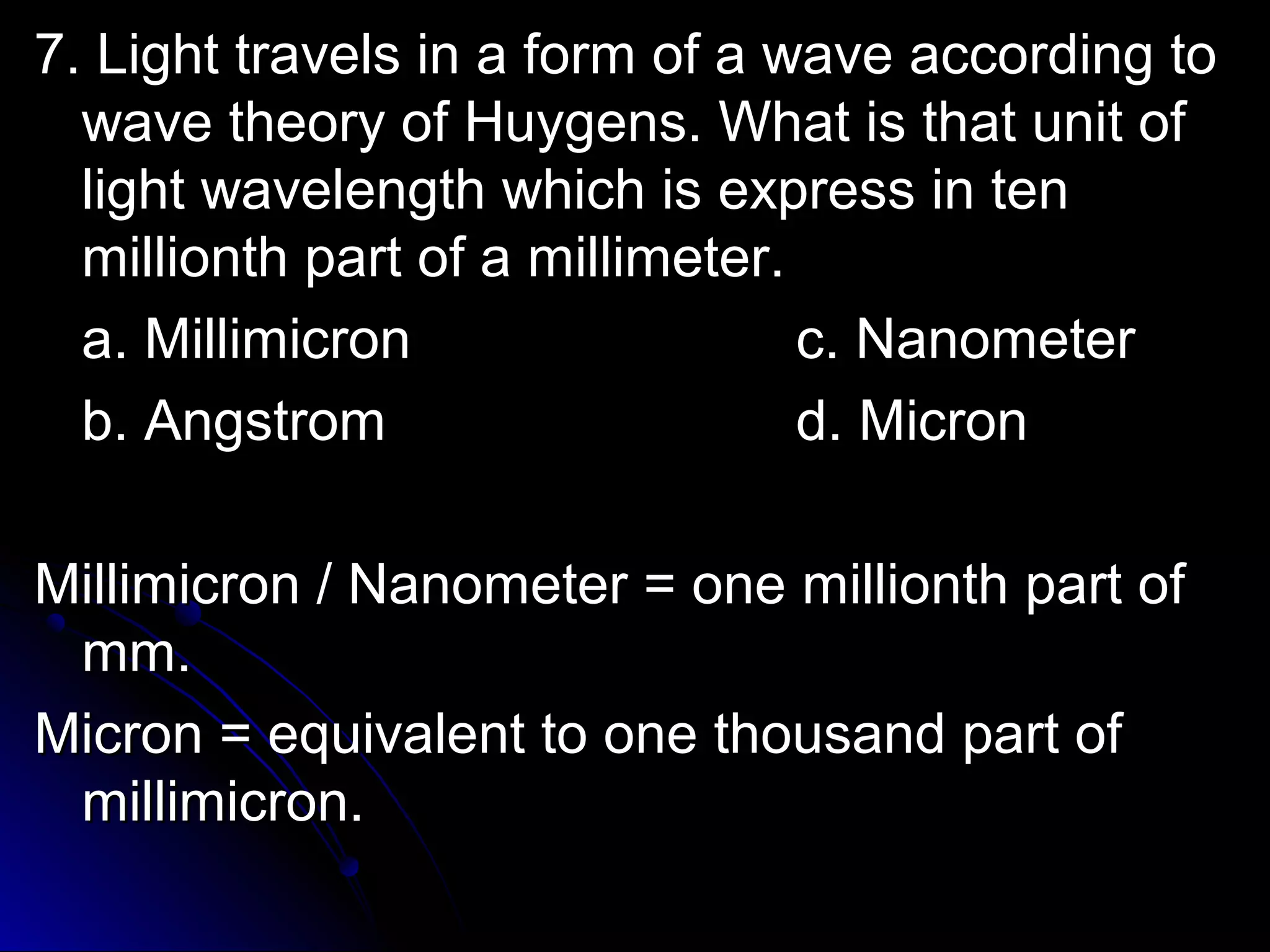 tra 7. Light travveellss iinn aa ffoorrmm ooff aa wwaavvee aaccccoorrddiinngg ttoo 
wwaavvee tthheeoorryy ooff HHuuyyggeennss.. WWhhaatt iiss tthhaatt uunniitt ooff 
lliigghhtt wwaavveelleennggtthh wwhhiicchh iiss eexxpprreessss iinn tteenn 
mmiilllliioonntthh ppaarrtt ooff aa mmiilllliimmeetteerr.. 
aa.. MMiilllliimmiiccrroonn cc.. NNaannoommeetteerr 
bb.. AAnnggssttrroomm dd.. MMiiccrroonn 
MMiilllliimmiiccrroonn // NNaannoommeetteerr == oonnee mmiilllliioonntthh ppaarrtt ooff 
mmmm.. 
MMiiccrroonn == eeqquuiivvaalleenntt ttoo oonnee tthhoouussaanndd ppaarrtt ooff 
mmiilllliimmiiccrroonn.. 
 