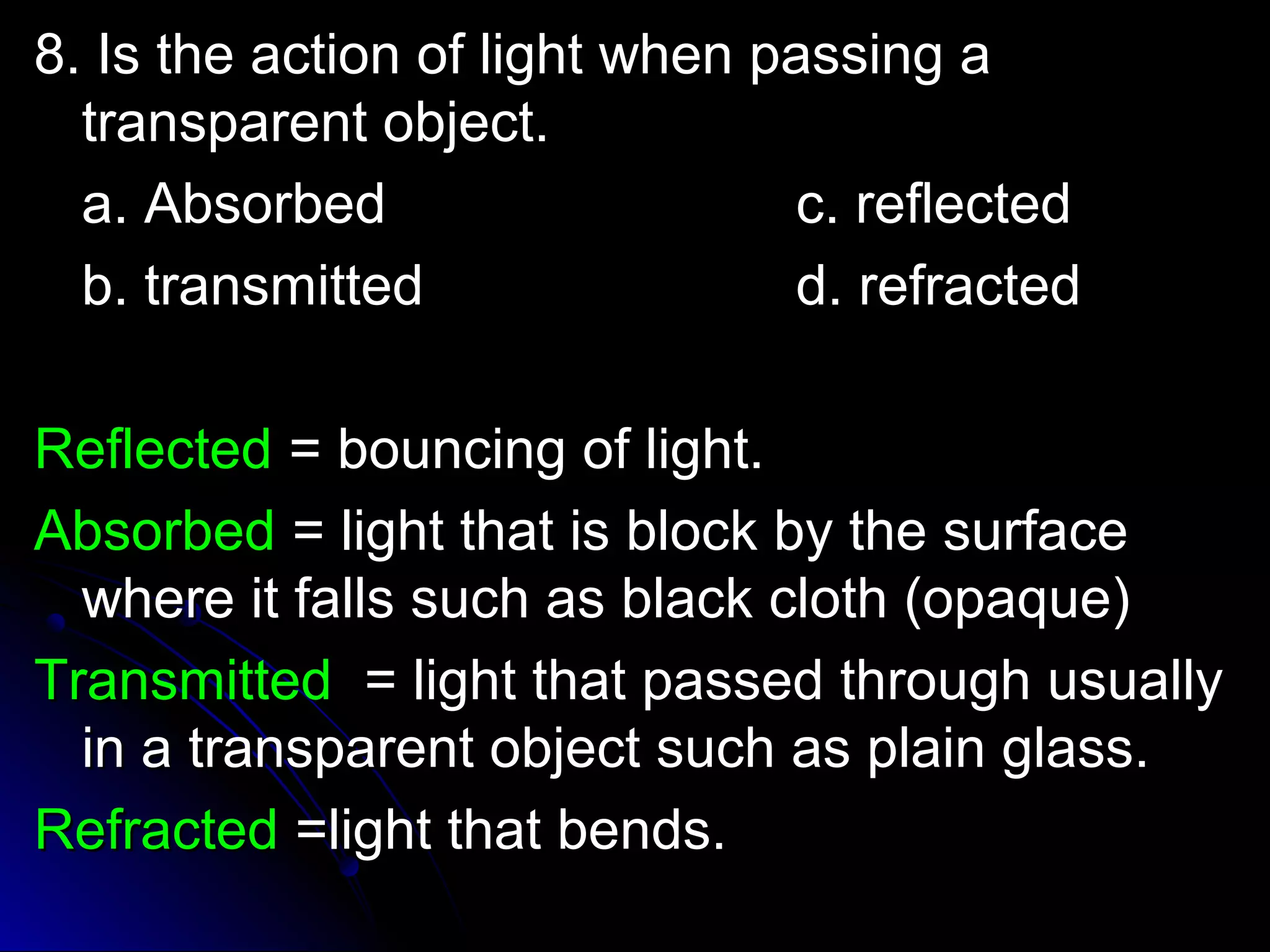 8. IIss tthhee aaccttiioonn ooff lliigghhtt wwhheenn ppaassssiinngg aa 
ttrraannssppaarreenntt oobbjjeecctt.. 
aa.. AAbbssoorrbbeedd cc.. rreefflleecctteedd 
bb.. ttrraannssmmiitttteedd dd.. rreeffrraacctteedd 
RReefflleecctteedd == bboouunncciinngg ooff lliigghhtt.. 
AAbbssoorrbbeedd == lliigghhtt tthhaatt iiss bblloocckk bbyy tthhee ssuurrffaaccee 
wwhheerree iitt ffaallllss ssuucchh aass bbllaacckk ccllootthh ((ooppaaqquuee)) 
TTrraannssmmiitttteedd == lliigghhtt tthhaatt ppaasssseedd tthhrroouugghh uussuuaallllyy 
iinn aa ttrraannssppaarreenntt oobbjjeecctt ssuucchh aass ppllaaiinn ggllaassss.. 
RReeffrraacctteedd ==lliigghhtt tthhaatt bbeennddss.. 
 