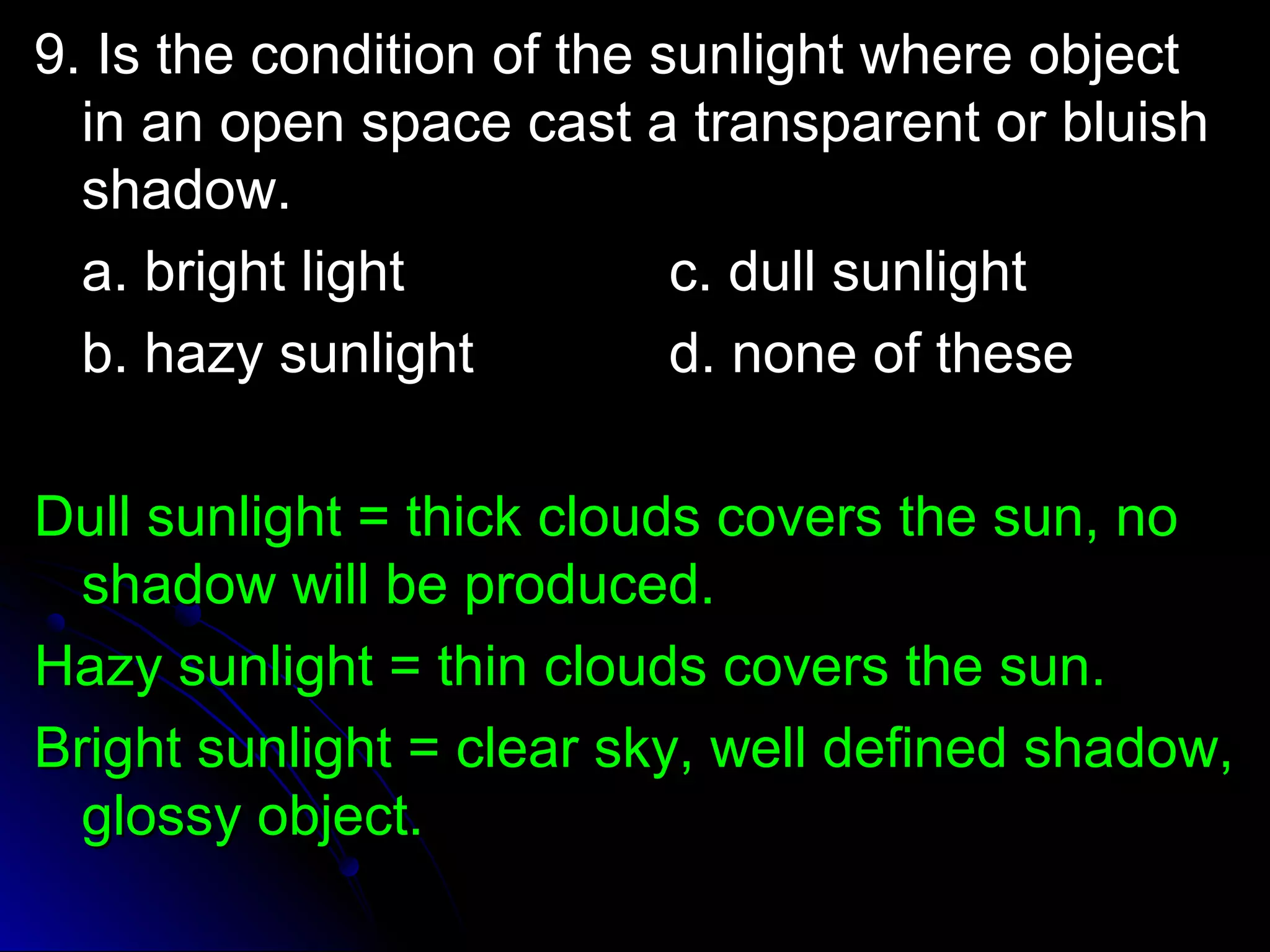 9. Is the condition ooff tthhee ssuunnlliigghhtt wwhheerree oobbjjeecctt 
iinn aann ooppeenn ssppaaccee ccaasstt aa ttrraannssppaarreenntt oorr bblluuiisshh 
sshhaaddooww.. 
aa.. bbrriigghhtt lliigghhtt cc.. dduullll ssuunnlliigghhtt 
bb.. hhaazzyy ssuunnlliigghhtt dd.. nnoonnee ooff tthheessee 
DDuullll ssuunnlliigghhtt == tthhiicckk cclloouuddss ccoovveerrss tthhee ssuunn,, nnoo 
sshhaaddooww wwiillll bbee pprroodduucceedd.. 
HHaazzyy ssuunnlliigghhtt == tthhiinn cclloouuddss ccoovveerrss tthhee ssuunn.. 
BBrriigghhtt ssuunnlliigghhtt == cclleeaarr sskkyy,, wweellll ddeeffiinneedd sshhaaddooww,, 
gglloossssyy oobbjjeecctt.. 
 