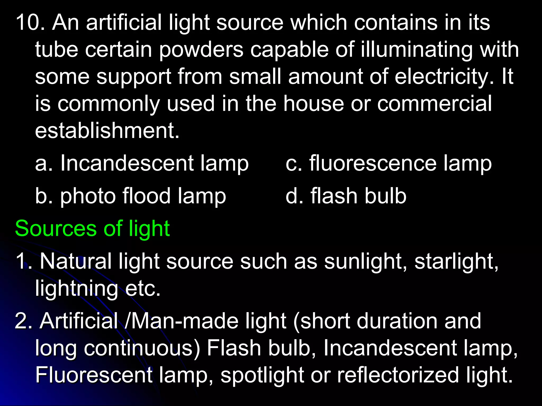 1100.. AAnn aarrttiiffiicciiaall lliigghhtt ssoouurrccee wwhhiicchh ccoonnttaaiinnss iinn iittss 
ttuubbee cceerrttaaiinn ppoowwddeerrss ccaappaabbllee ooff iilllluummiinnaattiinngg wwiitthh 
ssoommee ssuuppppoorrtt ffrroomm ssmmaallll aammoouunntt ooff eelleeccttrriicciittyy.. IItt 
iiss ccoommmmoonnllyy uusseedd iinn tthhee hhoouussee oorr ccoommmmeerrcciiaall 
eessttaabblliisshhmmeenntt.. 
aa.. IInnccaannddeesscceenntt llaammpp cc.. fflluuoorreesscceennccee llaammpp 
bb.. pphhoottoo fflloooodd llaammpp dd.. ffllaasshh bbuullbb 
SSoouurrcceess ooff lliigghhtt 
11.. NNaattuurraall lliigghhtt ssoouurrccee ssuucchh aass ssuunnlliigghhtt,, ssttaarrlliigghhtt,, 
lliigghhttnniinngg eettcc.. 
22.. AArrttiiffiicciiaall //MMaann--mmaaddee lliigghhtt ((sshhoorrtt dduurraattiioonn aanndd 
lloonngg ccoonnttiinnuuoouuss)) FFllaasshh bbuullbb,, IInnccaannddeesscceenntt llaammpp,, 
FFlluuoorreesscceenntt llaammpp,, ssppoottlliigghhtt oorr rreefflleeccttoorriizzeedd lliigghhtt.. 
 