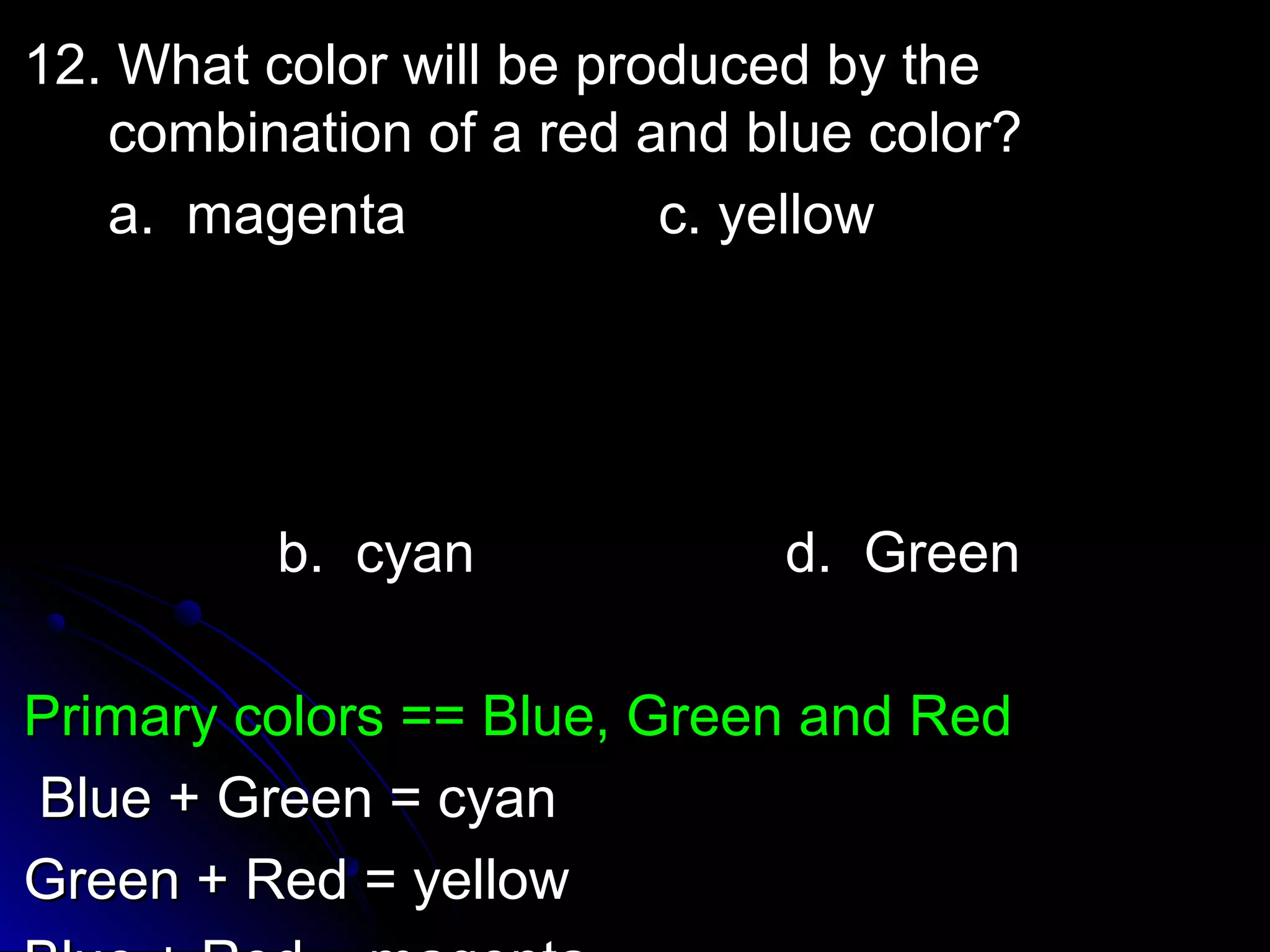 12. What ccoolloorr wwiillll bbee pprroodduucceedd bbyy tthhee 
ccoommbbiinnaattiioonn ooff aa rreedd aanndd bblluuee ccoolloorr?? 
aa.. mmaaggeennttaa cc.. yyeellllooww 
bb.. ccyyaann dd.. GGrreeeenn 
PPrriimmaarryy ccoolloorrss ==== BBlluuee,, GGrreeeenn aanndd RReedd 
BBlluuee ++ GGrreeeenn == ccyyaann 
GGrreeeenn ++ RReedd == yyeellllooww 
BBlluuee ++ RReedd == mmaaggeennttaa 
 
