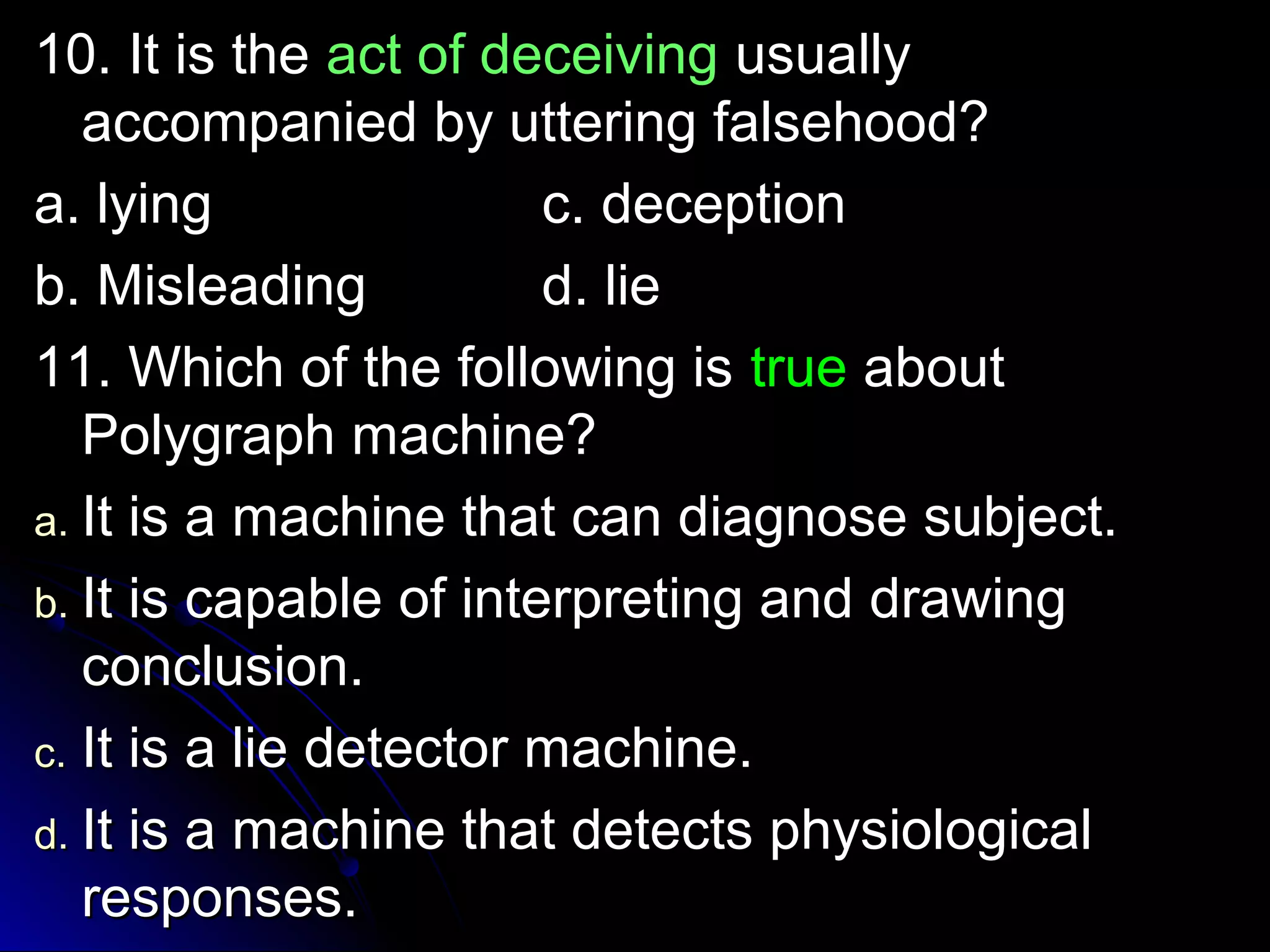 1100.. IItt iiss tthhee aacctt ooff ddeecceeiivviinngg uussuuaallllyy 
aaccccoommppaanniieedd bbyy uutttteerriinngg ffaallsseehhoooodd?? 
aa.. llyyiinngg cc.. ddeecceeppttiioonn 
bb.. MMiisslleeaaddiinngg dd.. lliiee 
1111.. WWhhiicchh ooff tthhee ffoolllloowwiinngg iiss ttrruuee aabboouutt 
PPoollyyggrraapphh mmaacchhiinnee?? 
aa.. IItt iiss aa mmaacchhiinnee tthhaatt ccaann ddiiaaggnnoossee ssuubbjjeecctt.. 
bb.. IItt iiss ccaappaabbllee ooff iinntteerrpprreettiinngg aanndd ddrraawwiinngg 
ccoonncclluussiioonn.. 
cc.. IItt iiss aa lliiee ddeetteeccttoorr mmaacchhiinnee.. 
dd.. IItt iiss aa mmaacchhiinnee tthhaatt ddeetteeccttss pphhyyssiioollooggiiccaall 
rreessppoonnsseess.. 
 