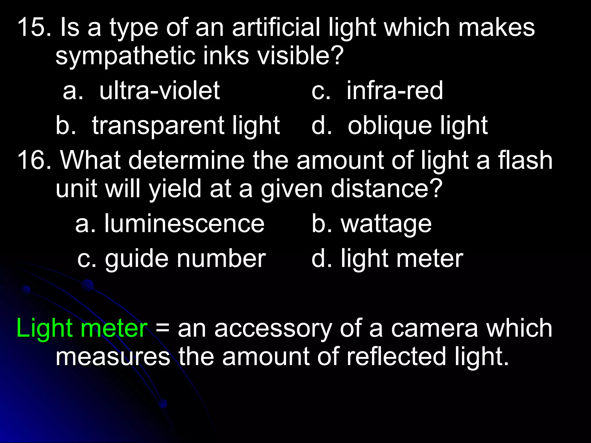 15. Is a type ooff aann aarrttiiffiicciiaall lliigghhtt wwhhiicchh mmaakkeess 
ssyymmppaatthheettiicc iinnkkss vviissiibbllee?? 
aa.. uullttrraa--vviioolleett cc.. iinnffrraa--rreedd 
bb.. ttrraannssppaarreenntt lliigghhtt dd.. oobblliiqquuee lliigghhtt 
1166.. WWhhaatt ddeetteerrmmiinnee tthhee aammoouunntt ooff lliigghhtt aa ffllaasshh 
uunniitt wwiillll yyiieelldd aatt aa ggiivveenn ddiissttaannccee?? 
aa.. lluummiinneesscceennccee bb.. wwaattttaaggee 
cc.. gguuiiddee nnuummbbeerr dd.. lliigghhtt mmeetteerr 
LLiigghhtt mmeetteerr == aann aacccceessssoorryy ooff aa ccaammeerraa wwhhiicchh 
mmeeaassuurreess tthhee aammoouunntt ooff rreefflleecctteedd lliigghhtt.. 
 