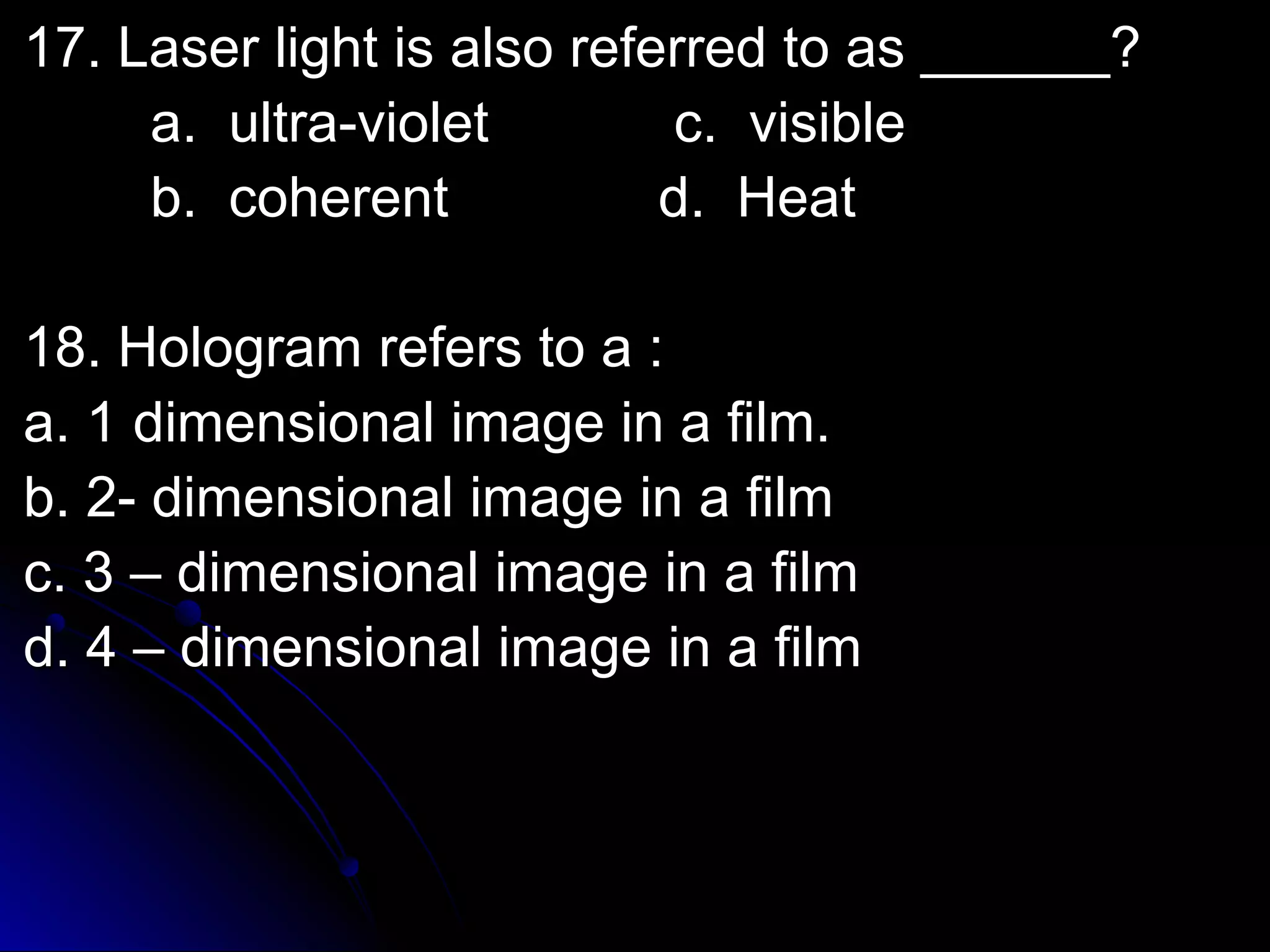 l 17. Laser liigghhtt iiss aallssoo rreeffeerrrreedd ttoo aass ____________?? 
aa.. uullttrraa--vviioolleett cc.. vviissiibbllee 
bb.. ccoohheerreenntt dd.. HHeeaatt 
1188.. HHoollooggrraamm rreeffeerrss ttoo aa :: 
aa.. 11 ddiimmeennssiioonnaall iimmaaggee iinn aa ffiillmm.. 
bb.. 22-- ddiimmeennssiioonnaall iimmaaggee iinn aa ffiillmm 
cc.. 33 –– ddiimmeennssiioonnaall iimmaaggee iinn aa ffiillmm 
dd.. 44 –– ddiimmeennssiioonnaall iimmaaggee iinn aa ffiillmm 
 