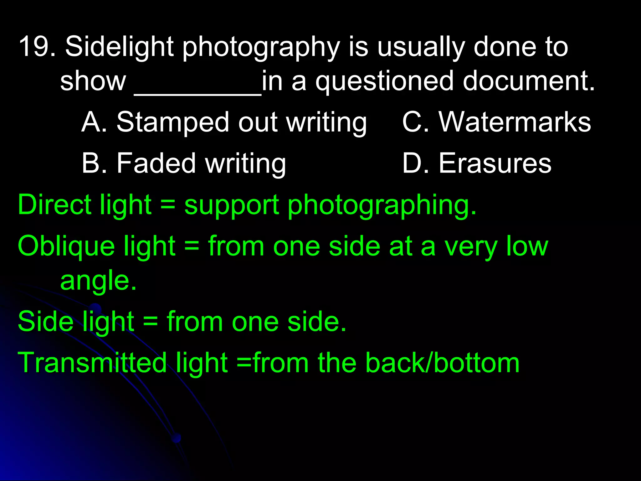 p 19. Sidelight phhoottooggrraapphhyy iiss uussuuaallllyy ddoonnee ttoo 
sshhooww ________________iinn aa qquueessttiioonneedd ddooccuummeenntt.. 
AA.. SSttaammppeedd oouutt wwrriittiinngg CC.. WWaatteerrmmaarrkkss 
BB.. FFaaddeedd wwrriittiinngg DD.. EErraassuurreess 
DDiirreecctt lliigghhtt == ssuuppppoorrtt pphhoottooggrraapphhiinngg.. 
OObblliiqquuee lliigghhtt == ffrroomm oonnee ssiiddee aatt aa vveerryy llooww 
aannggllee.. 
SSiiddee lliigghhtt == ffrroomm oonnee ssiiddee.. 
TTrraannssmmiitttteedd lliigghhtt ==ffrroomm tthhee bbaacckk//bboottttoomm 
 