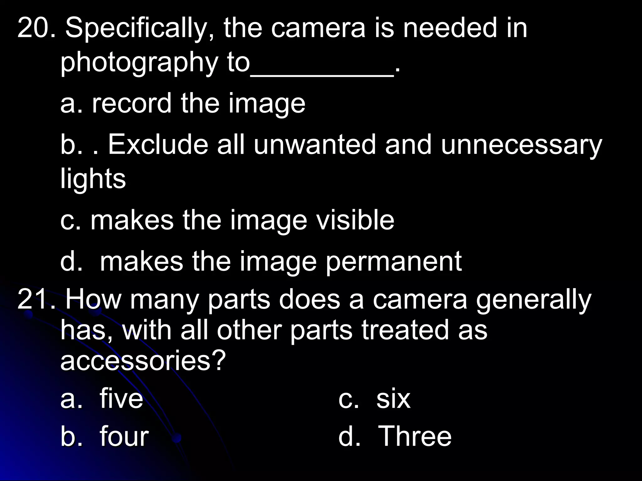 20. Specifically, the ccaammeerraa iiss nneeeeddeedd iinn 
pphhoottooggrraapphhyy ttoo__________________.. 
aa.. rreeccoorrdd tthhee iimmaaggee 
bb.. .. EExxcclluuddee aallll uunnwwaanntteedd aanndd uunnnneecceessssaarryy 
lliigghhttss 
cc.. mmaakkeess tthhee iimmaaggee vviissiibbllee 
dd.. mmaakkeess tthhee iimmaaggee ppeerrmmaanneenntt 
2211.. HHooww mmaannyy ppaarrttss ddooeess aa ccaammeerraa ggeenneerraallllyy 
hhaass,, wwiitthh aallll ootthheerr ppaarrttss ttrreeaatteedd aass 
aacccceessssoorriieess?? 
aa.. ffiivvee cc.. ssiixx 
bb.. ffoouurr dd.. TThhrreeee 
 