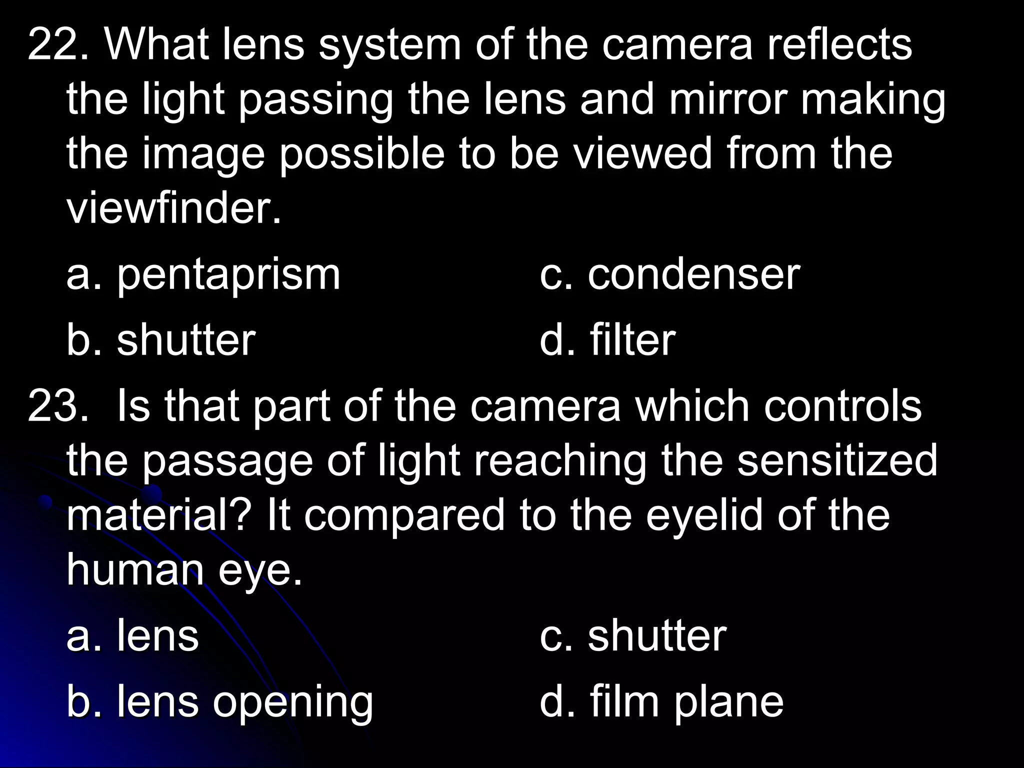 22. What lens ssyysstteemm ooff tthhee ccaammeerraa rreefflleeccttss 
tthhee lliigghhtt ppaassssiinngg tthhee lleennss aanndd mmiirrrroorr mmaakkiinngg 
tthhee iimmaaggee ppoossssiibbllee ttoo bbee vviieewweedd ffrroomm tthhee 
vviieewwffiinnddeerr.. 
aa.. ppeennttaapprriissmm cc.. ccoonnddeennsseerr 
bb.. sshhuutttteerr dd.. ffiilltteerr 
2233.. IIss tthhaatt ppaarrtt ooff tthhee ccaammeerraa wwhhiicchh ccoonnttrroollss 
tthhee ppaassssaaggee ooff lliigghhtt rreeaacchhiinngg tthhee sseennssiittiizzeedd 
mmaatteerriiaall?? IItt ccoommppaarreedd ttoo tthhee eeyyeelliidd ooff tthhee 
hhuummaann eeyyee.. 
aa.. lleennss cc.. sshhuutttteerr 
bb.. lleennss ooppeenniinngg dd.. ffiillmm ppllaannee 
 
