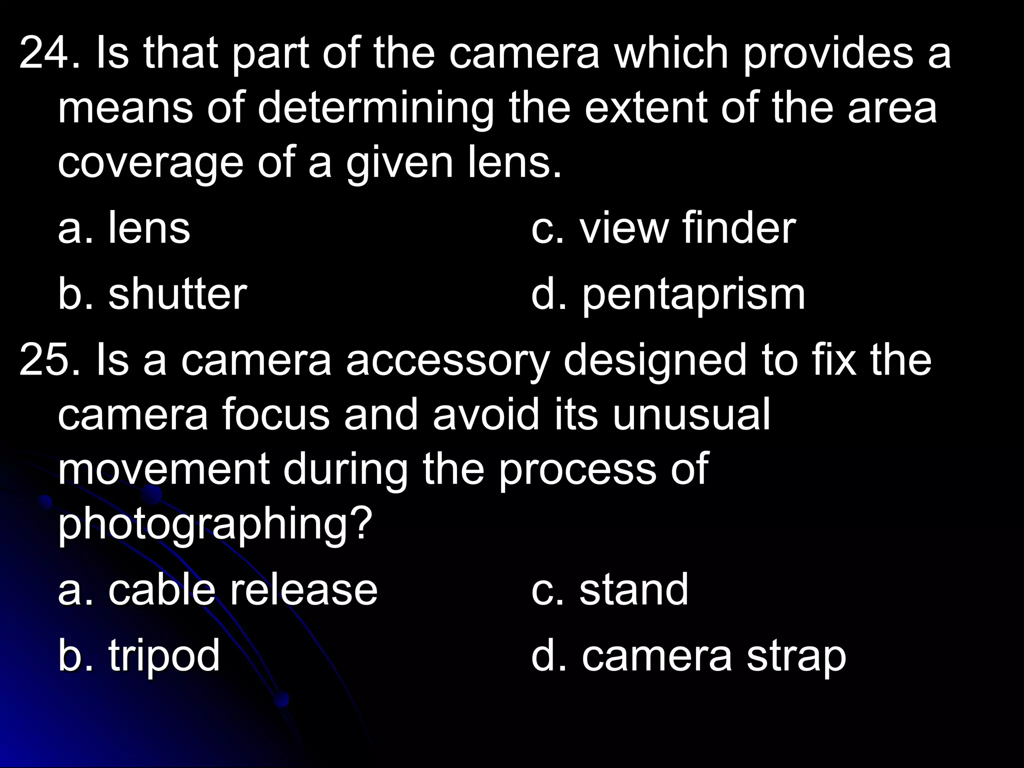 24. Is that ppaarrtt ooff tthhee ccaammeerraa wwhhiicchh pprroovviiddeess aa 
mmeeaannss ooff ddeetteerrmmiinniinngg tthhee eexxtteenntt ooff tthhee aarreeaa 
ccoovveerraaggee ooff aa ggiivveenn lleennss.. 
aa.. lleennss cc.. vviieeww ffiinnddeerr 
bb.. sshhuutttteerr dd.. ppeennttaapprriissmm 
2255.. IIss aa ccaammeerraa aacccceessssoorryy ddeessiiggnneedd ttoo ffiixx tthhee 
ccaammeerraa ffooccuuss aanndd aavvooiidd iittss uunnuussuuaall 
mmoovveemmeenntt dduurriinngg tthhee pprroocceessss ooff 
pphhoottooggrraapphhiinngg?? 
aa.. ccaabbllee rreelleeaassee cc.. ssttaanndd 
bb.. ttrriippoodd dd.. ccaammeerraa ssttrraapp 
 
