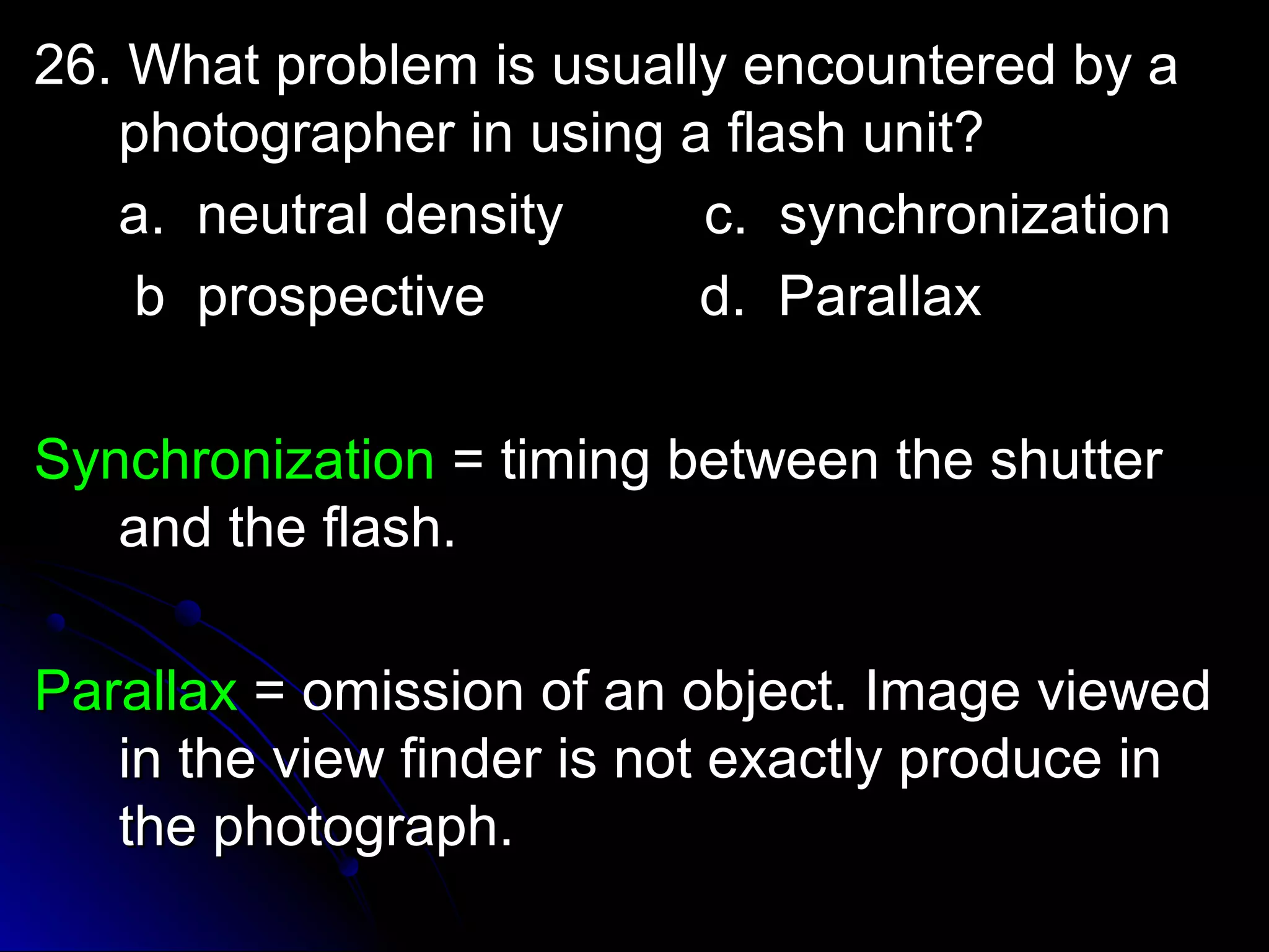 pro 26. What probblleemm iiss uussuuaallllyy eennccoouunntteerreedd bbyy aa 
pphhoottooggrraapphheerr iinn uussiinngg aa ffllaasshh uunniitt?? 
aa.. nneeuuttrraall ddeennssiittyy cc.. ssyynncchhrroonniizzaattiioonn 
bb pprroossppeeccttiivvee dd.. PPaarraallllaaxx 
SSyynncchhrroonniizzaattiioonn == ttiimmiinngg bbeettwweeeenn tthhee sshhuutttteerr 
aanndd tthhee ffllaasshh.. 
PPaarraallllaaxx == oommiissssiioonn ooff aann oobbjjeecctt.. IImmaaggee vviieewweedd 
iinn tthhee vviieeww ffiinnddeerr iiss nnoott eexxaaccttllyy pprroodduuccee iinn 
tthhee pphhoottooggrraapphh.. 
 