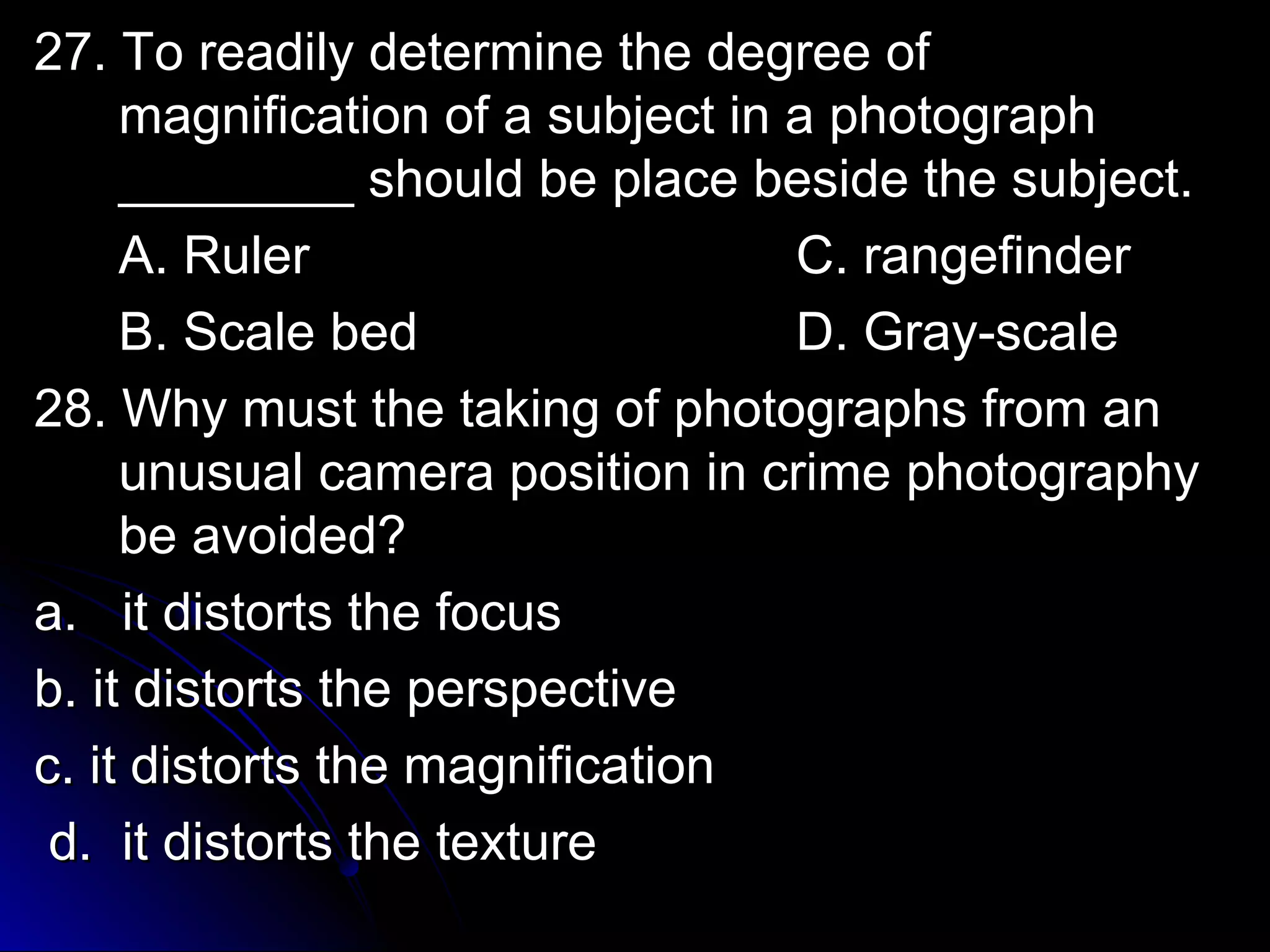 2277.. TToo rreeaaddiillyy ddeetteerrmmiinnee tthhee ddeeggrreeee ooff 
mmaaggnniiffiiccaattiioonn ooff aa ssuubbjjeecctt iinn aa pphhoottooggrraapphh 
________________ sshhoouulldd bbee ppllaaccee bbeessiiddee tthhee ssuubbjjeecctt.. 
AA.. RRuulleerr CC.. rraannggeeffiinnddeerr 
BB.. SSccaallee bbeedd DD.. GGrraayy--ssccaallee 
2288.. WWhhyy mmuusstt tthhee ttaakkiinngg ooff pphhoottooggrraapphhss ffrroomm aann 
uunnuussuuaall ccaammeerraa ppoossiittiioonn iinn ccrriimmee pphhoottooggrraapphhyy 
bbee aavvooiiddeedd?? 
aa.. iitt ddiissttoorrttss tthhee ffooccuuss 
bb.. iitt ddiissttoorrttss tthhee ppeerrssppeeccttiivvee 
cc.. iitt ddiissttoorrttss tthhee mmaaggnniiffiiccaattiioonn 
dd.. iitt ddiissttoorrttss tthhee tteexxttuurree 
 