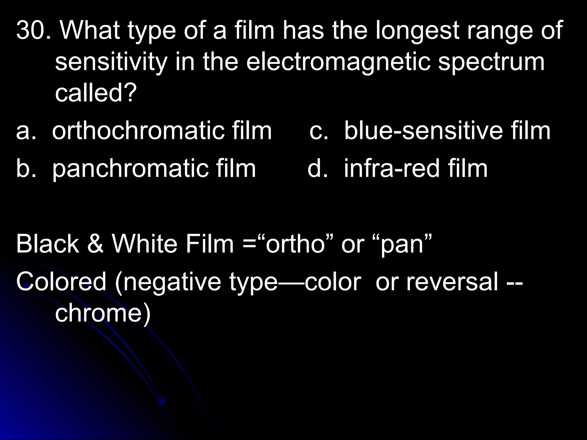 30. What type of a film hhaass tthhee lloonnggeesstt rraannggee ooff 
sseennssiittiivviittyy iinn tthhee eelleeccttrroommaaggnneettiicc ssppeeccttrruumm 
ccaalllleedd?? 
aa.. oorrtthhoocchhrroommaattiicc ffiillmm cc.. bblluuee--sseennssiittiivvee ffiillmm 
bb.. ppaanncchhrroommaattiicc ffiillmm dd.. iinnffrraa--rreedd ffiillmm 
BBllaacckk && WWhhiittee FFiillmm ==““oorrtthhoo”” oorr ““ppaann”” 
CCoolloorreedd ((nneeggaattiivvee ttyyppee——ccoolloorr oorr rreevveerrssaall ---- 
cchhrroommee)) 
 