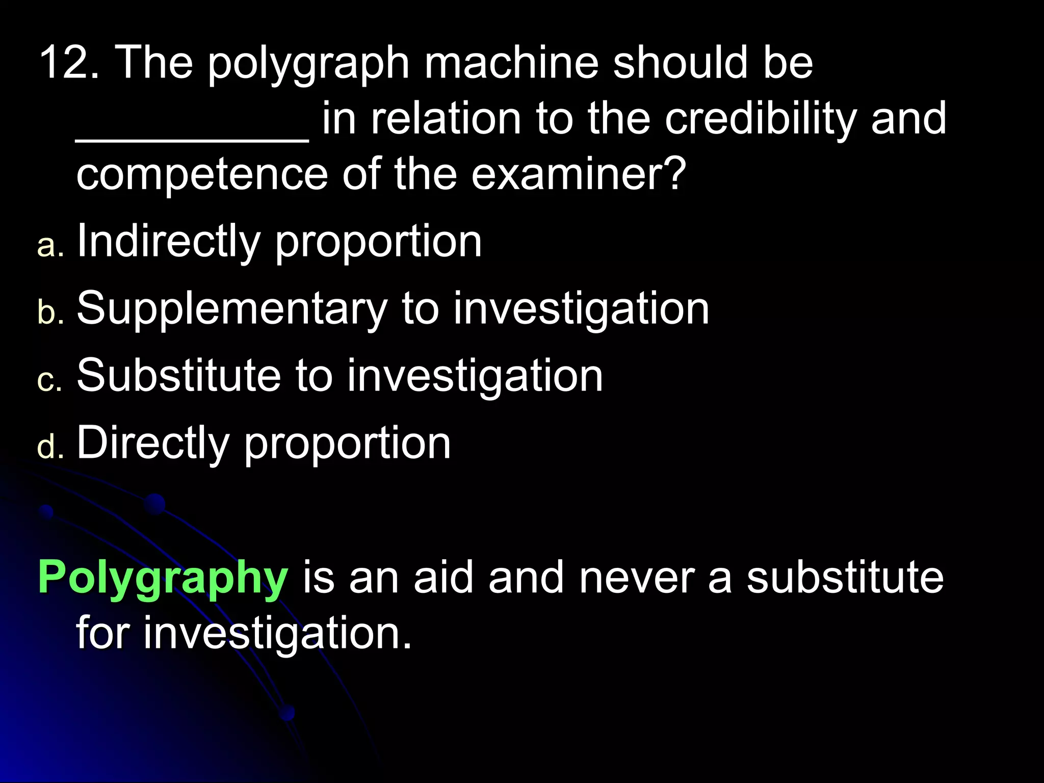 12. The polygraph mmaacchhiinnee sshhoouulldd bbee 
__________________ iinn rreellaattiioonn ttoo tthhee ccrreeddiibbiilliittyy aanndd 
ccoommppeetteennccee ooff tthhee eexxaammiinneerr?? 
aa.. IInnddiirreeccttllyy pprrooppoorrttiioonn 
bb.. SSuupppplleemmeennttaarryy ttoo iinnvveessttiiggaattiioonn 
cc.. SSuubbssttiittuuttee ttoo iinnvveessttiiggaattiioonn 
dd.. DDiirreeccttllyy pprrooppoorrttiioonn 
PPoollyyggrraapphhyy iiss aann aaiidd aanndd nneevveerr aa ssuubbssttiittuuttee 
ffoorr iinnvveessttiiggaattiioonn.. 
 