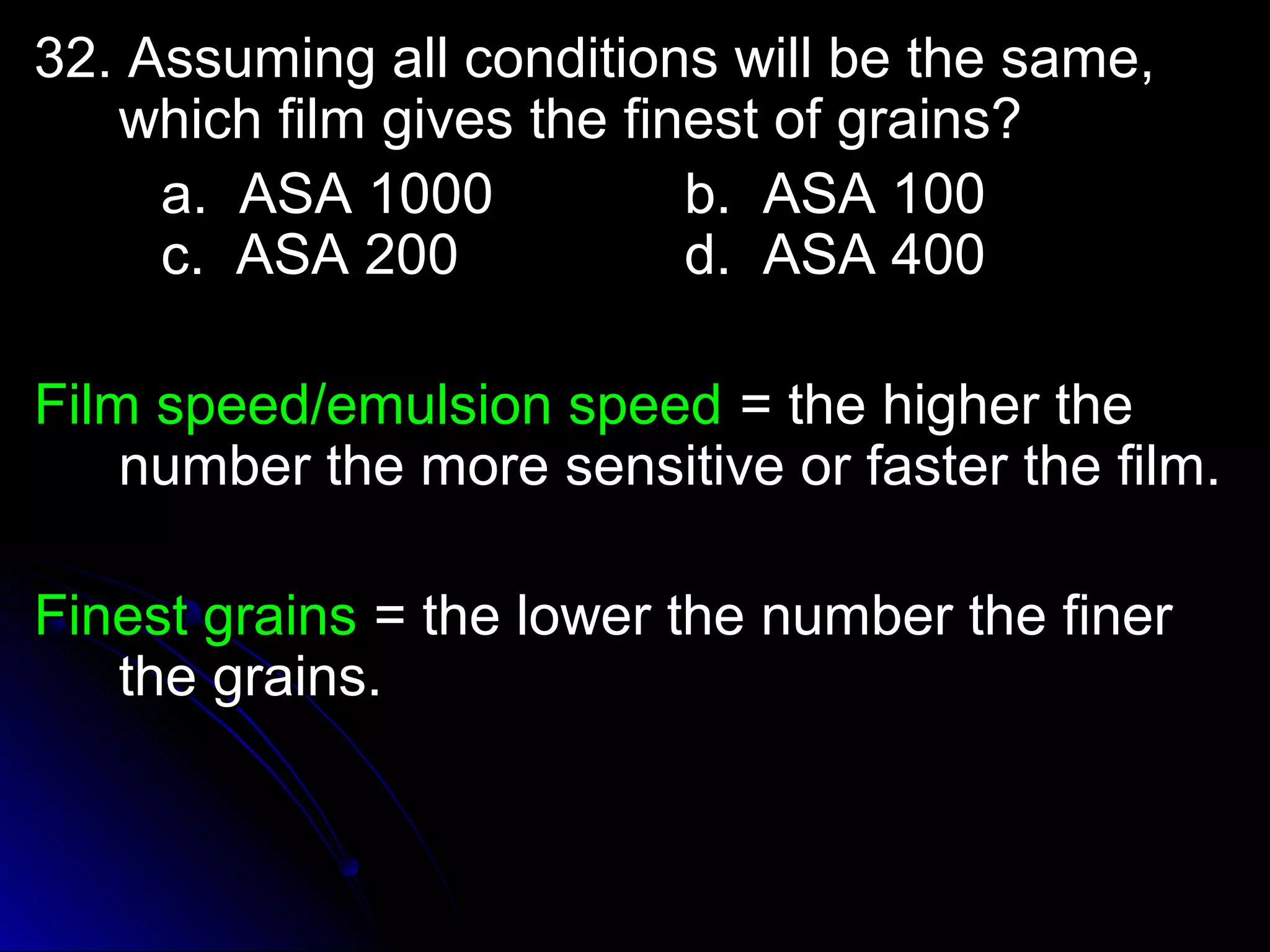 a 32. Assuming allll ccoonnddiittiioonnss wwiillll bbee tthhee ssaammee,, 
wwhhiicchh ffiillmm ggiivveess tthhee ffiinneesstt ooff ggrraaiinnss?? 
aa.. AASSAA 11000000 bb.. AASSAA 110000 
cc.. AASSAA 220000 dd.. AASSAA 440000 
FFiillmm ssppeeeedd//eemmuullssiioonn ssppeeeedd == tthhee hhiigghheerr tthhee 
nnuummbbeerr tthhee mmoorree sseennssiittiivvee oorr ffaasstteerr tthhee ffiillmm.. 
FFiinneesstt ggrraaiinnss == tthhee lloowweerr tthhee nnuummbbeerr tthhee ffiinneerr 
tthhee ggrraaiinnss.. 
 
