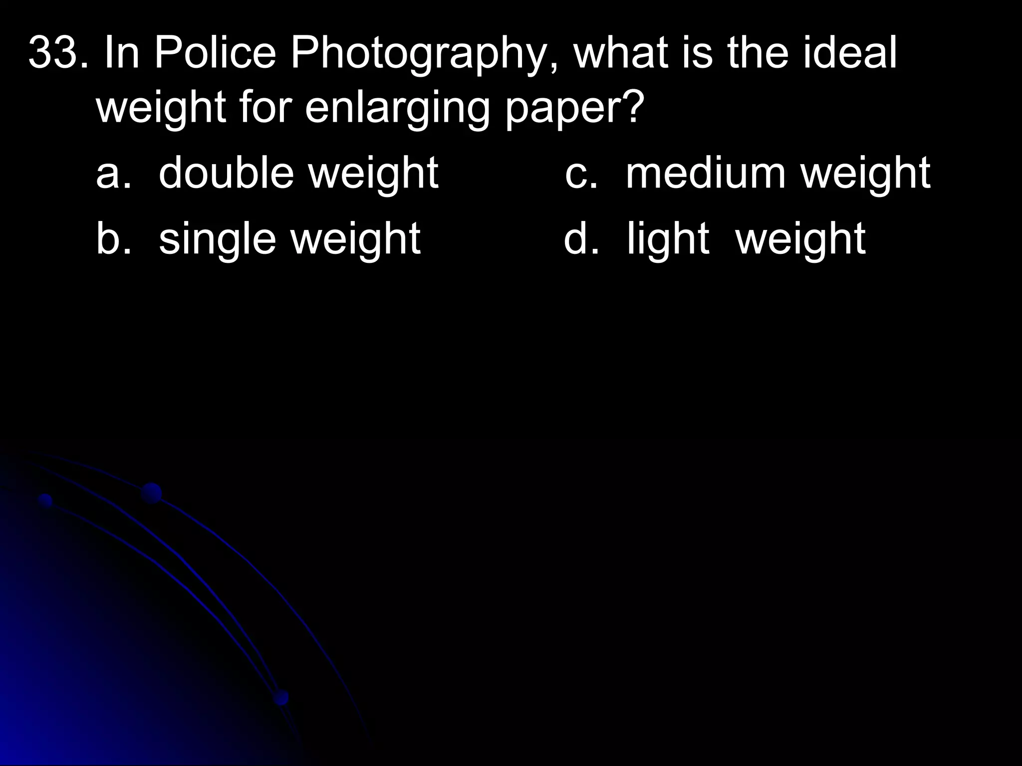 33. In Police PPhhoottooggrraapphhyy,, wwhhaatt iiss tthhee iiddeeaall 
wweeiigghhtt ffoorr eennllaarrggiinngg ppaappeerr?? 
aa.. ddoouubbllee wweeiigghhtt cc.. mmeeddiiuumm wweeiigghhtt 
bb.. ssiinnggllee wweeiigghhtt dd.. lliigghhtt wweeiigghhtt 
 