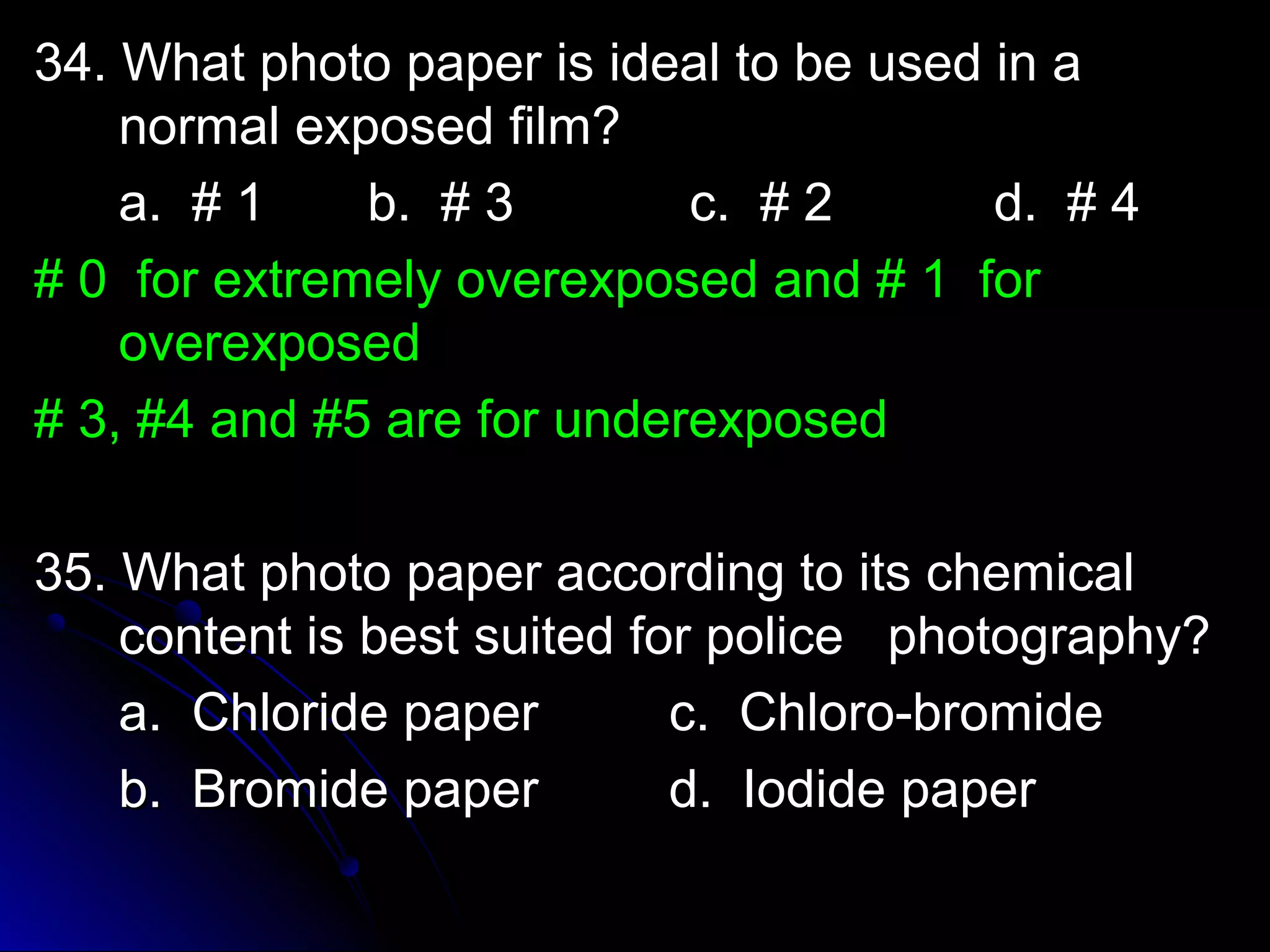 3344.. WWhhaatt pphhoottoo ppaappeerr iiss iiddeeaall ttoo bbee uusseedd iinn aa 
nnoorrmmaall eexxppoosseedd ffiillmm?? 
aa.. ## 11 bb.. ## 33 cc.. ## 22 dd.. ## 44 
## 00 ffoorr eexxttrreemmeellyy oovveerreexxppoosseedd aanndd ## 11 ffoorr 
oovveerreexxppoosseedd 
## 33,, ##44 aanndd ##55 aarree ffoorr uunnddeerreexxppoosseedd 
3355.. WWhhaatt pphhoottoo ppaappeerr aaccccoorrddiinngg ttoo iittss cchheemmiiccaall 
ccoonntteenntt iiss bbeesstt ssuuiitteedd ffoorr ppoolliiccee pphhoottooggrraapphhyy?? 
aa.. CChhlloorriiddee ppaappeerr cc.. CChhlloorroo--bbrroommiiddee 
bb.. BBrroommiiddee ppaappeerr dd.. IIooddiiddee ppaappeerr 
 