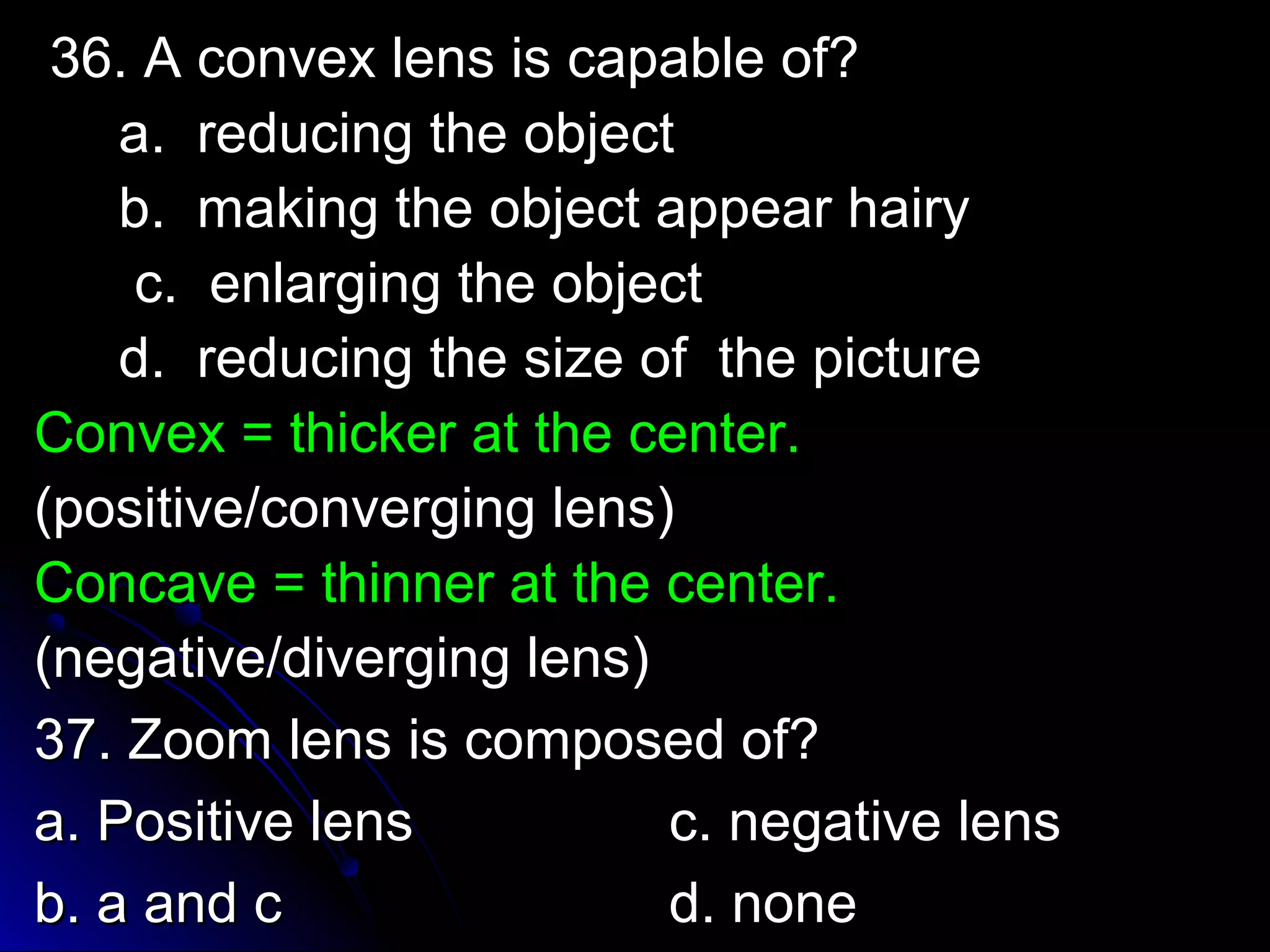 36. A ccoonnvveexx lleennss iiss ccaappaabbllee ooff?? 
aa.. rreedduucciinngg tthhee oobbjjeecctt 
bb.. mmaakkiinngg tthhee oobbjjeecctt aappppeeaarr hhaaiirryy 
cc.. eennllaarrggiinngg tthhee oobbjjeecctt 
dd.. rreedduucciinngg tthhee ssiizzee ooff tthhee ppiiccttuurree 
CCoonnvveexx == tthhiicckkeerr aatt tthhee cceenntteerr.. 
((ppoossiittiivvee//ccoonnvveerrggiinngg lleennss)) 
CCoonnccaavvee == tthhiinnnneerr aatt tthhee cceenntteerr.. 
((nneeggaattiivvee//ddiivveerrggiinngg lleennss)) 
3377.. ZZoooomm lleennss iiss ccoommppoosseedd ooff?? 
aa.. PPoossiittiivvee lleennss cc.. nneeggaattiivvee lleennss 
bb.. aa aanndd cc dd.. nnoonnee 
 