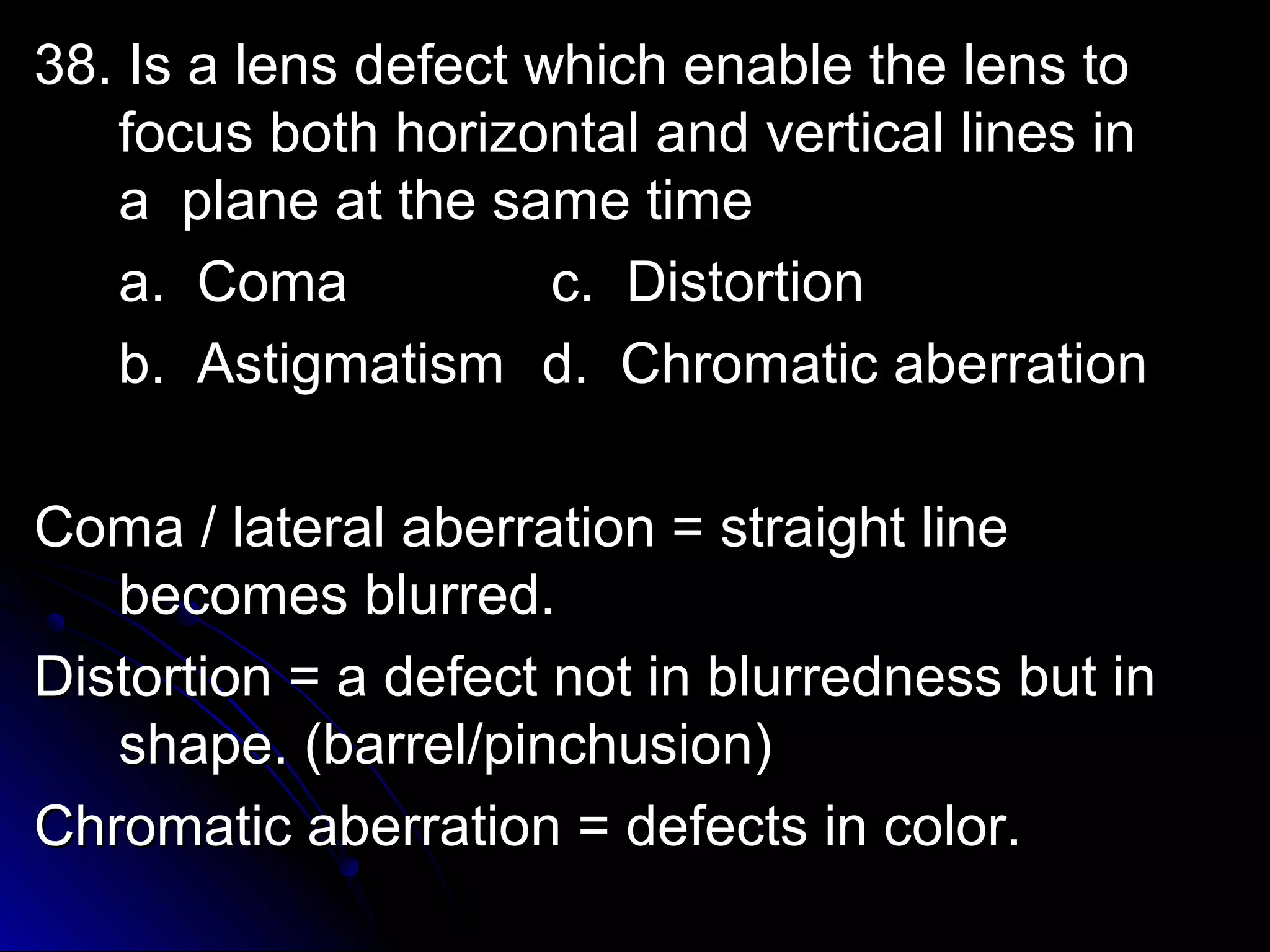 38. Is a lens ddeeffeecctt wwhhiicchh eennaabbllee tthhee lleennss ttoo 
ffooccuuss bbootthh hhoorriizzoonnttaall aanndd vveerrttiiccaall lliinneess iinn 
aa ppllaannee aatt tthhee ssaammee ttiimmee 
aa.. CCoommaa cc.. DDiissttoorrttiioonn 
bb.. AAssttiiggmmaattiissmm dd.. CChhrroommaattiicc aabbeerrrraattiioonn 
CCoommaa // llaatteerraall aabbeerrrraattiioonn == ssttrraaiigghhtt lliinnee 
bbeeccoommeess bblluurrrreedd.. 
DDiissttoorrttiioonn == aa ddeeffeecctt nnoott iinn bblluurrrreeddnneessss bbuutt iinn 
sshhaappee.. ((bbaarrrreell//ppiinncchhuussiioonn)) 
CChhrroommaattiicc aabbeerrrraattiioonn == ddeeffeeccttss iinn ccoolloorr.. 
 
