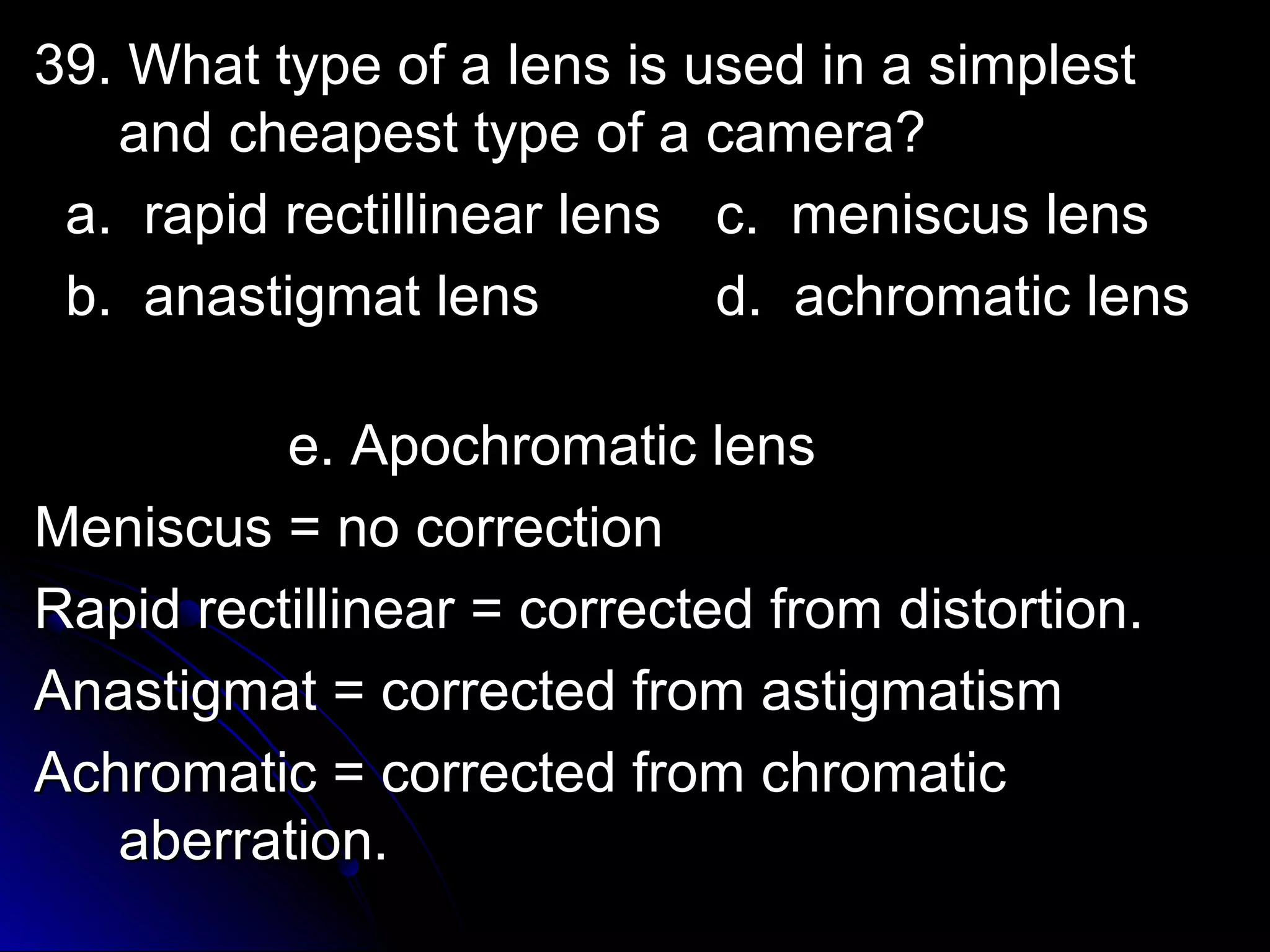t 39. What tyyppee ooff aa lleennss iiss uusseedd iinn aa ssiimmpplleesstt 
aanndd cchheeaappeesstt ttyyppee ooff aa ccaammeerraa?? 
aa.. rraappiidd rreeccttiilllliinneeaarr lleennss cc.. mmeenniissccuuss lleennss 
bb.. aannaassttiiggmmaatt lleennss dd.. aacchhrroommaattiicc lleennss 
ee.. AAppoocchhrroommaattiicc lleennss 
MMeenniissccuuss == nnoo ccoorrrreeccttiioonn 
RRaappiidd rreeccttiilllliinneeaarr == ccoorrrreecctteedd ffrroomm ddiissttoorrttiioonn.. 
AAnnaassttiiggmmaatt == ccoorrrreecctteedd ffrroomm aassttiiggmmaattiissmm 
AAcchhrroommaattiicc == ccoorrrreecctteedd ffrroomm cchhrroommaattiicc 
aabbeerrrraattiioonn.. 
 