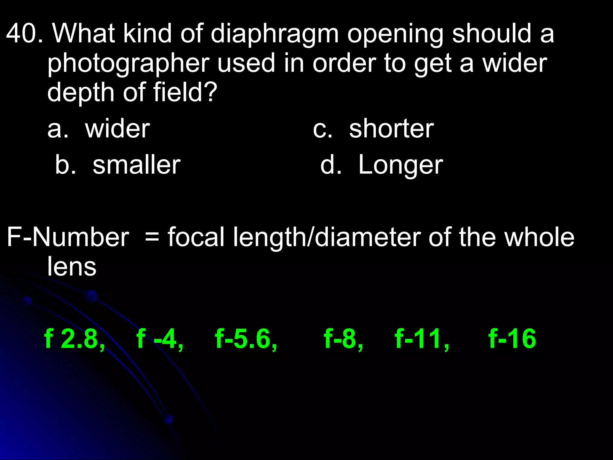 40. What kind of diaphragm ooppeenniinngg sshhoouulldd aa 
pphhoottooggrraapphheerr uusseedd iinn oorrddeerr ttoo ggeett aa wwiiddeerr 
ddeepptthh ooff ffiieelldd?? 
aa.. wwiiddeerr cc.. sshhoorrtteerr 
bb.. ssmmaalllleerr dd.. LLoonnggeerr 
FF--NNuummbbeerr == ffooccaall lleennggtthh//ddiiaammeetteerr ooff tthhee wwhhoollee 
lleennss 
ff 22..88,, ff --44,, ff--55..66,, ff--88,, ff--1111,, ff--1166 
 