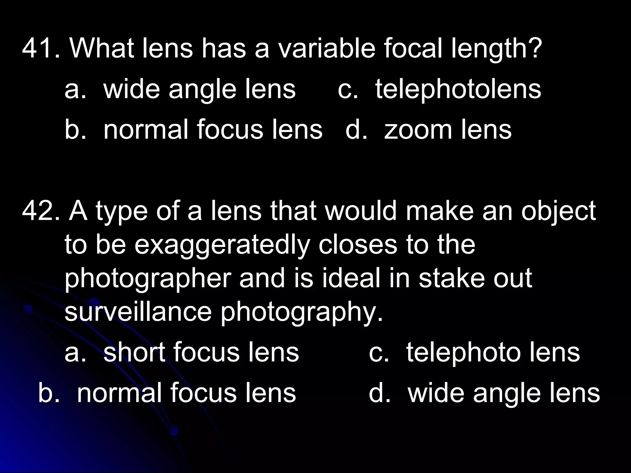 4411.. WWhhaatt lleennss hhaass aa vvaarriiaabbllee ffooccaall lleennggtthh?? 
aa.. wwiiddee aannggllee lleennss cc.. tteelleepphhoottoolleennss 
bb.. nnoorrmmaall ffooccuuss lleennss dd.. zzoooomm lleennss 
4422.. AA ttyyppee ooff aa lleennss tthhaatt wwoouulldd mmaakkee aann oobbjjeecctt 
ttoo bbee eexxaaggggeerraatteeddllyy cclloosseess ttoo tthhee 
pphhoottooggrraapphheerr aanndd iiss iiddeeaall iinn ssttaakkee oouutt 
ssuurrvveeiillllaannccee pphhoottooggrraapphhyy.. 
aa.. sshhoorrtt ffooccuuss lleennss cc.. tteelleepphhoottoo lleennss 
bb.. nnoorrmmaall ffooccuuss lleennss dd.. wwiiddee aannggllee lleennss 
 