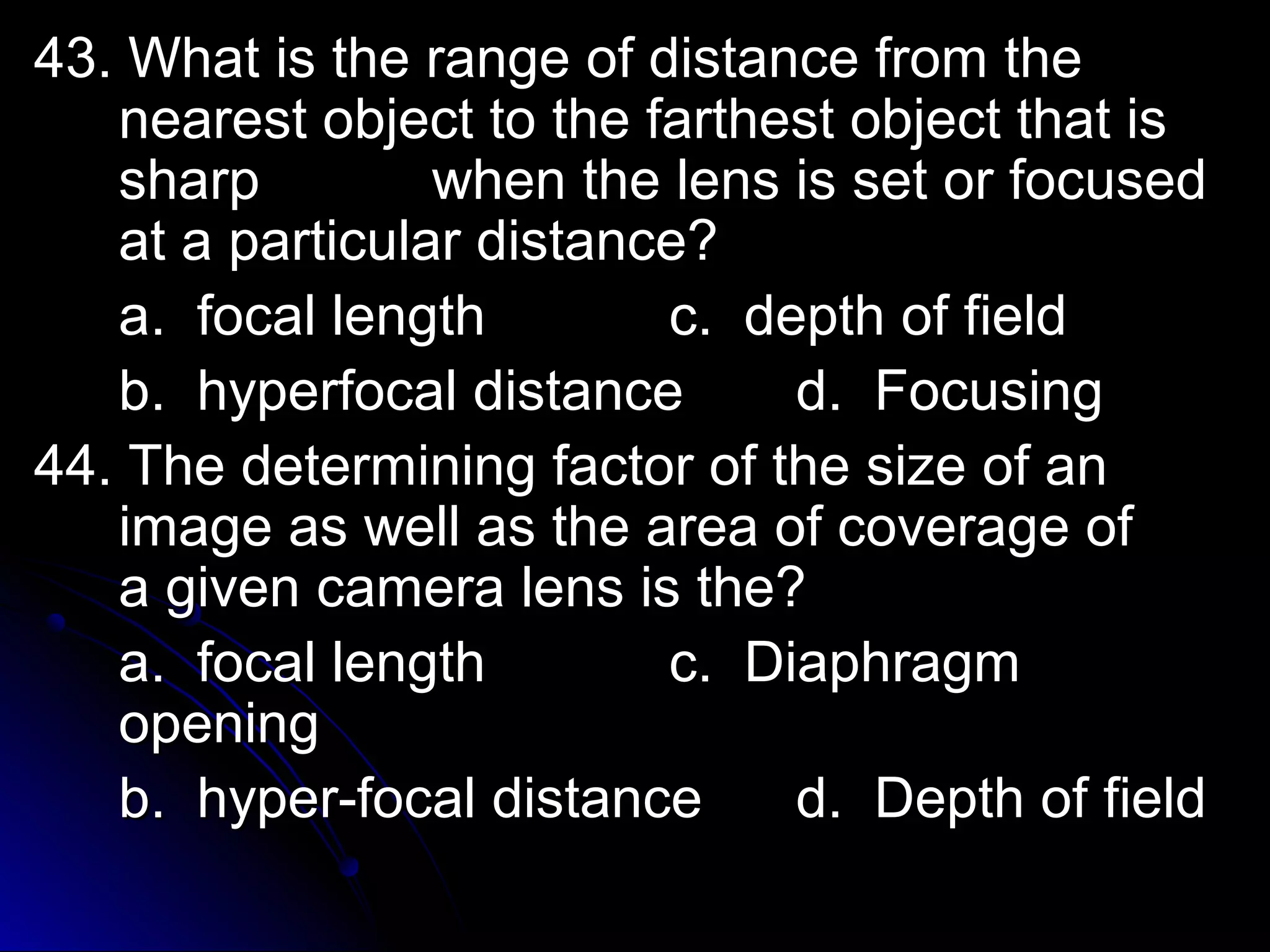 i 43. What iss tthhee rraannggee ooff ddiissttaannccee ffrroomm tthhee 
nneeaarreesstt oobbjjeecctt ttoo tthhee ffaarrtthheesstt oobbjjeecctt tthhaatt iiss 
sshhaarrpp wwhheenn tthhee lleennss iiss sseett oorr ffooccuusseedd 
aatt aa ppaarrttiiccuullaarr ddiissttaannccee?? 
aa.. ffooccaall lleennggtthh cc.. ddeepptthh ooff ffiieelldd 
bb.. hhyyppeerrffooccaall ddiissttaannccee dd.. FFooccuussiinngg 
4444.. TThhee ddeetteerrmmiinniinngg ffaaccttoorr ooff tthhee ssiizzee ooff aann 
iimmaaggee aass wweellll aass tthhee aarreeaa ooff ccoovveerraaggee ooff 
aa ggiivveenn ccaammeerraa lleennss iiss tthhee?? 
aa.. ffooccaall lleennggtthh cc.. DDiiaapphhrraaggmm 
ooppeenniinngg 
bb.. hhyyppeerr--ffooccaall ddiissttaannccee dd.. DDeepptthh ooff ffiieelldd 
 