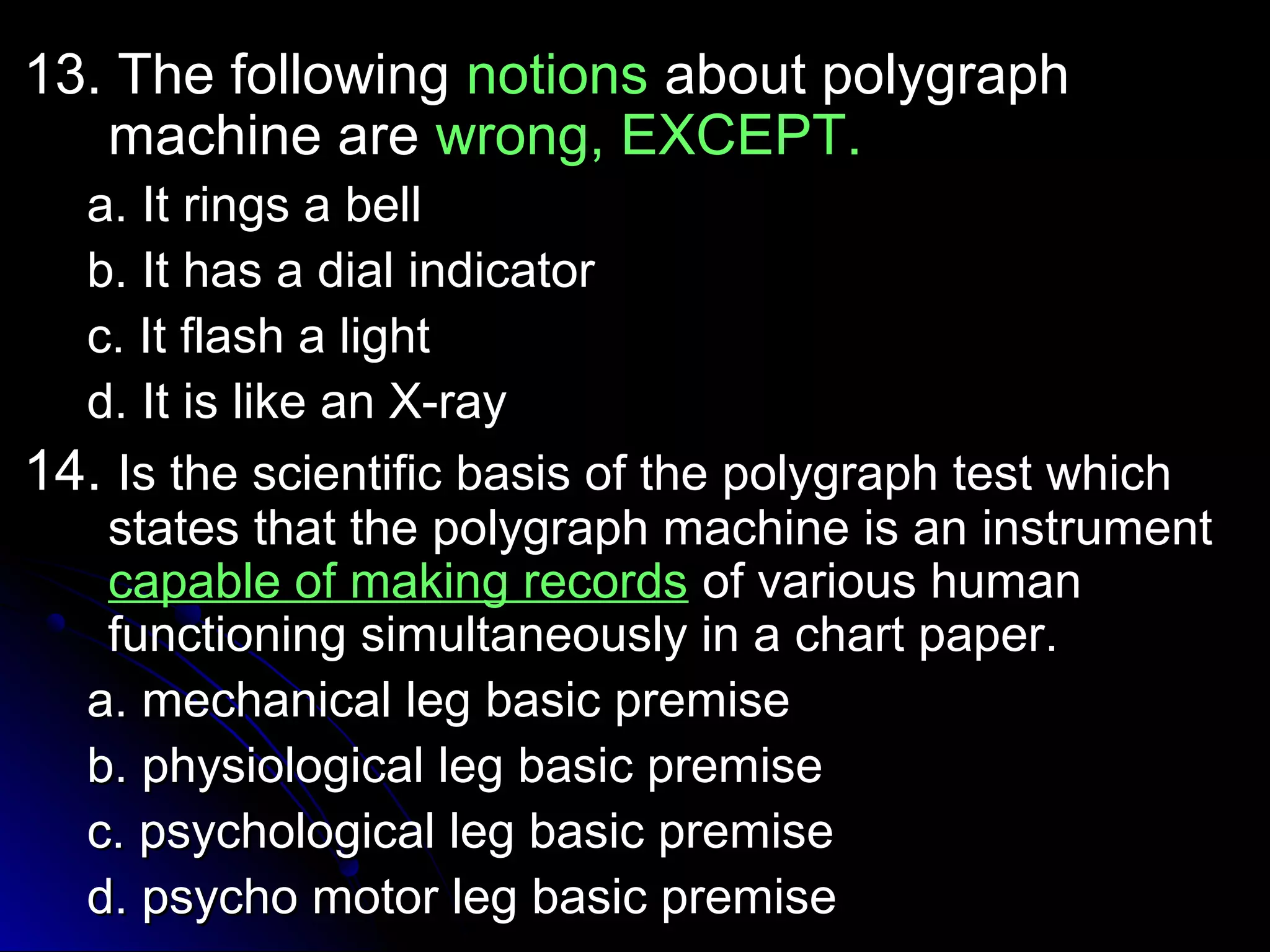 1133.. TThhee ffoolllloowwiinngg nnoottiioonnss aabboouutt ppoollyyggrraapphh 
mmaacchhiinnee aarree wwrroonngg,, EEXXCCEEPPTT.. 
aa.. IItt rriinnggss aa bbeellll 
bb.. IItt hhaass aa ddiiaall iinnddiiccaattoorr 
cc.. IItt ffllaasshh aa lliigghhtt 
dd.. IItt iiss lliikkee aann XX--rraayy 
1144.. IIss tthhee sscciieennttiiffiicc bbaassiiss ooff tthhee ppoollyyggrraapphh tteesstt wwhhiicchh 
ssttaatteess tthhaatt tthhee ppoollyyggrraapphh mmaacchhiinnee iiss aann iinnssttrruummeenntt 
ccaappaabbllee ooff mmaakkiinngg rreeccoorrddss ooff vvaarriioouuss hhuummaann 
ffuunnccttiioonniinngg ssiimmuullttaanneeoouussllyy iinn aa cchhaarrtt ppaappeerr.. 
aa.. mmeecchhaanniiccaall lleegg bbaassiicc pprreemmiissee 
bb.. pphhyyssiioollooggiiccaall lleegg bbaassiicc pprreemmiissee 
cc.. ppssyycchhoollooggiiccaall lleegg bbaassiicc pprreemmiissee 
dd.. ppssyycchhoo mmoottoorr lleegg bbaassiicc pprreemmiissee 
 