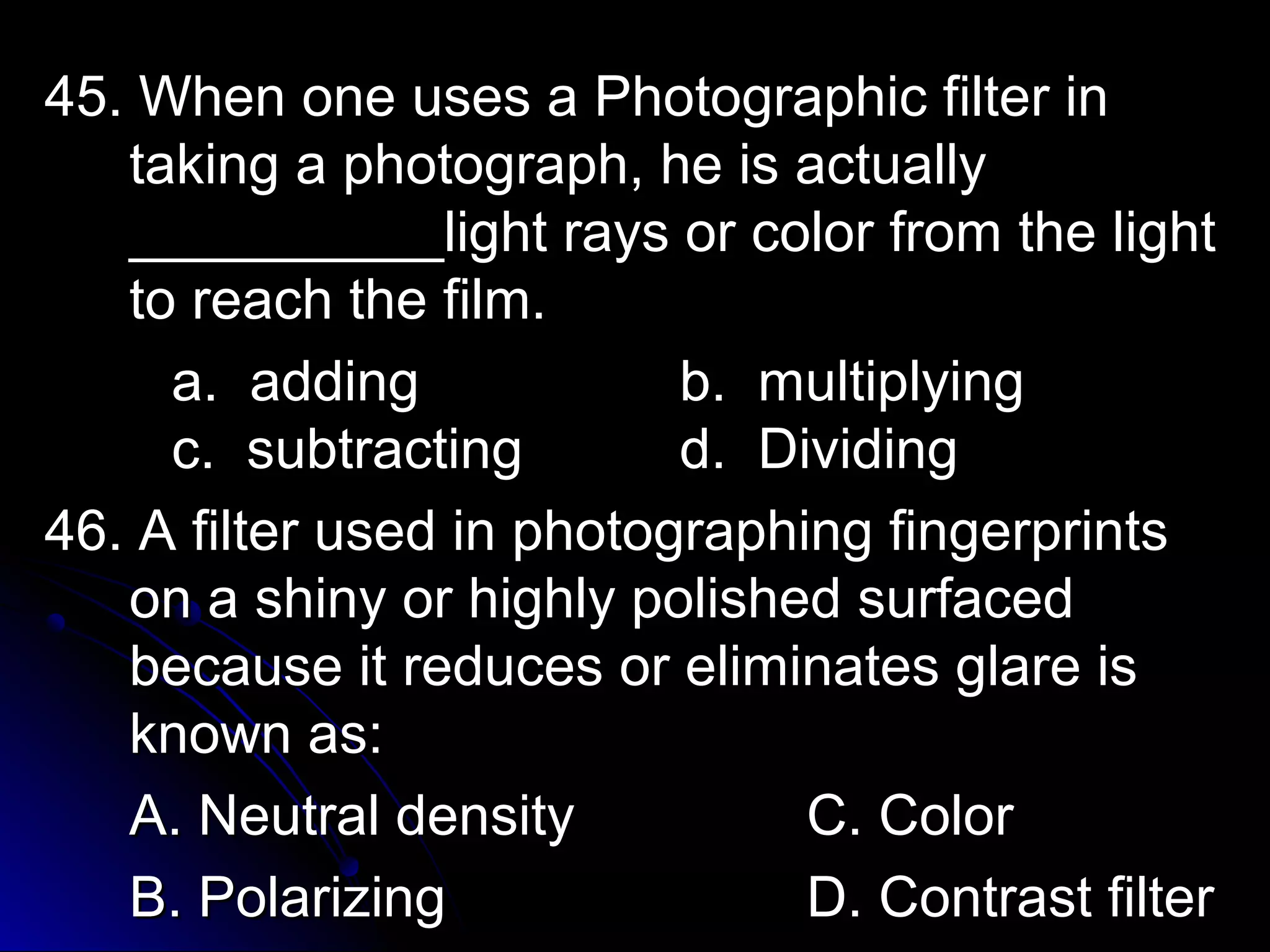 45. When one uses aa PPhhoottooggrraapphhiicc ffiilltteerr iinn 
ttaakkiinngg aa pphhoottooggrraapphh,, hhee iiss aaccttuuaallllyy 
____________________lliigghhtt rraayyss oorr ccoolloorr ffrroomm tthhee lliigghhtt 
ttoo rreeaacchh tthhee ffiillmm.. 
aa.. aaddddiinngg bb.. mmuullttiippllyyiinngg 
cc.. ssuubbttrraaccttiinngg dd.. DDiivviiddiinngg 
4466.. AA ffiilltteerr uusseedd iinn pphhoottooggrraapphhiinngg ffiinnggeerrpprriinnttss 
oonn aa sshhiinnyy oorr hhiigghhllyy ppoolliisshheedd ssuurrffaacceedd 
bbeeccaauussee iitt rreedduucceess oorr eelliimmiinnaatteess ggllaarree iiss 
kknnoowwnn aass:: 
AA.. NNeeuuttrraall ddeennssiittyy CC.. CCoolloorr 
BB.. PPoollaarriizziinngg DD.. CCoonnttrraasstt ffiilltteerr 
 