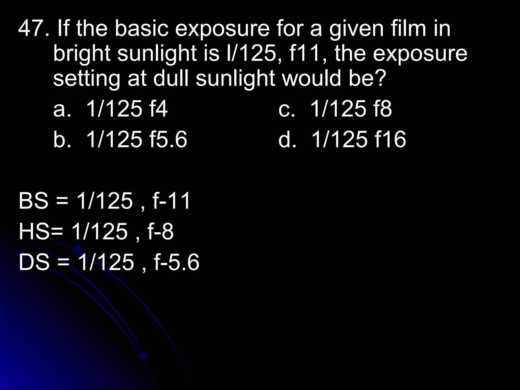 47. IIff tthhee bbaassiicc eexxppoossuurree ffoorr aa ggiivveenn ffiillmm iinn 
bbrriigghhtt ssuunnlliigghhtt iiss ll//112255,, ff1111,, tthhee eexxppoossuurree 
sseettttiinngg aatt dduullll ssuunnlliigghhtt wwoouulldd bbee?? 
aa.. 11//112255 ff44 cc.. 11//112255 ff88 
bb.. 11//112255 ff55..66 dd.. 11//112255 ff1166 
BBSS == 11//112255 ,, ff--1111 
HHSS== 11//112255 ,, ff--88 
DDSS == 11//112255 ,, ff--55..66 
 