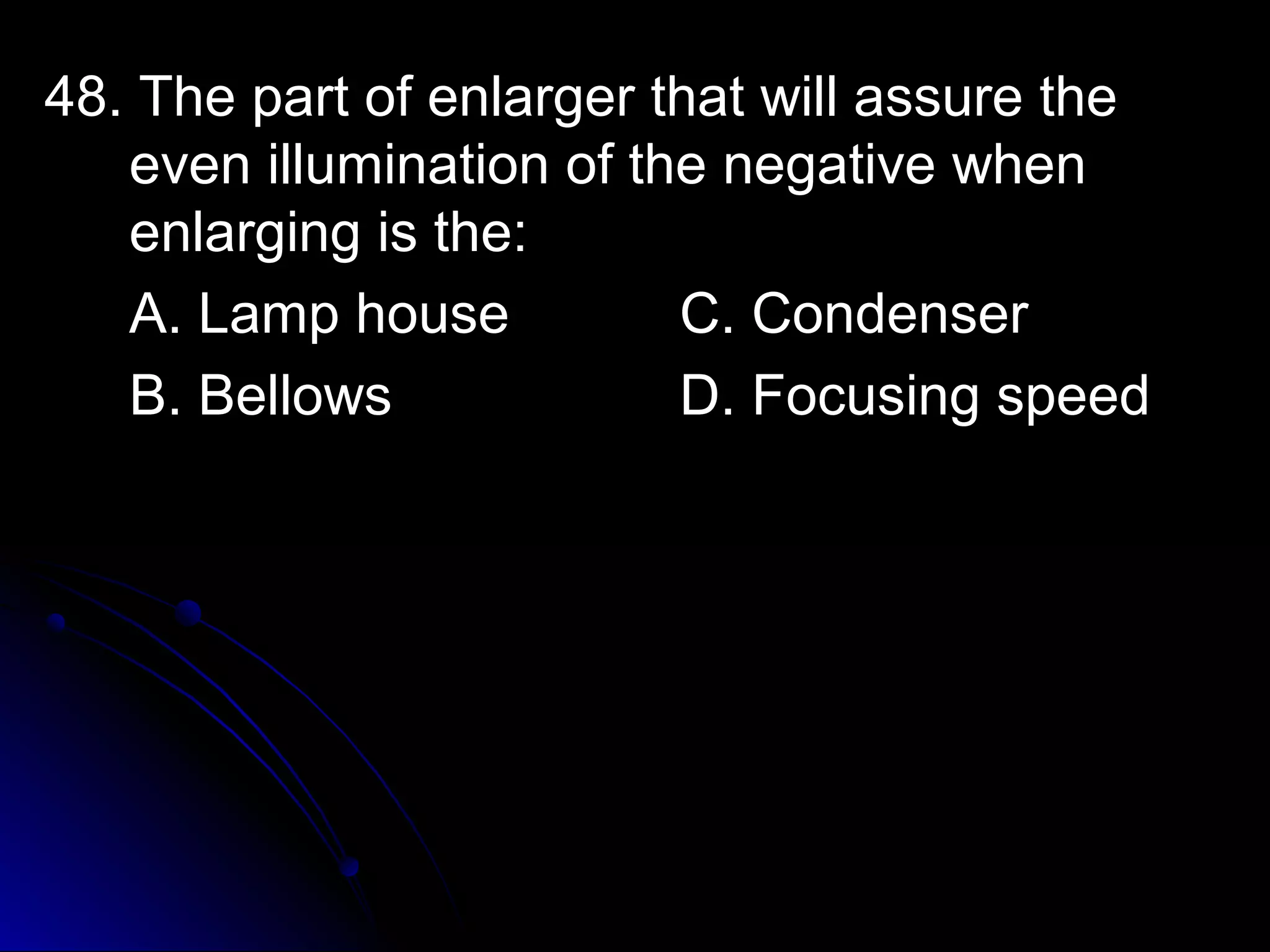 48. TThhee ppaarrtt ooff eennllaarrggeerr tthhaatt wwiillll aassssuurree tthhee 
eevveenn iilllluummiinnaattiioonn ooff tthhee nneeggaattiivvee wwhheenn 
eennllaarrggiinngg iiss tthhee:: 
AA.. LLaammpp hhoouussee CC.. CCoonnddeennsseerr 
BB.. BBeelllloowwss DD.. FFooccuussiinngg ssppeeeedd 
 
