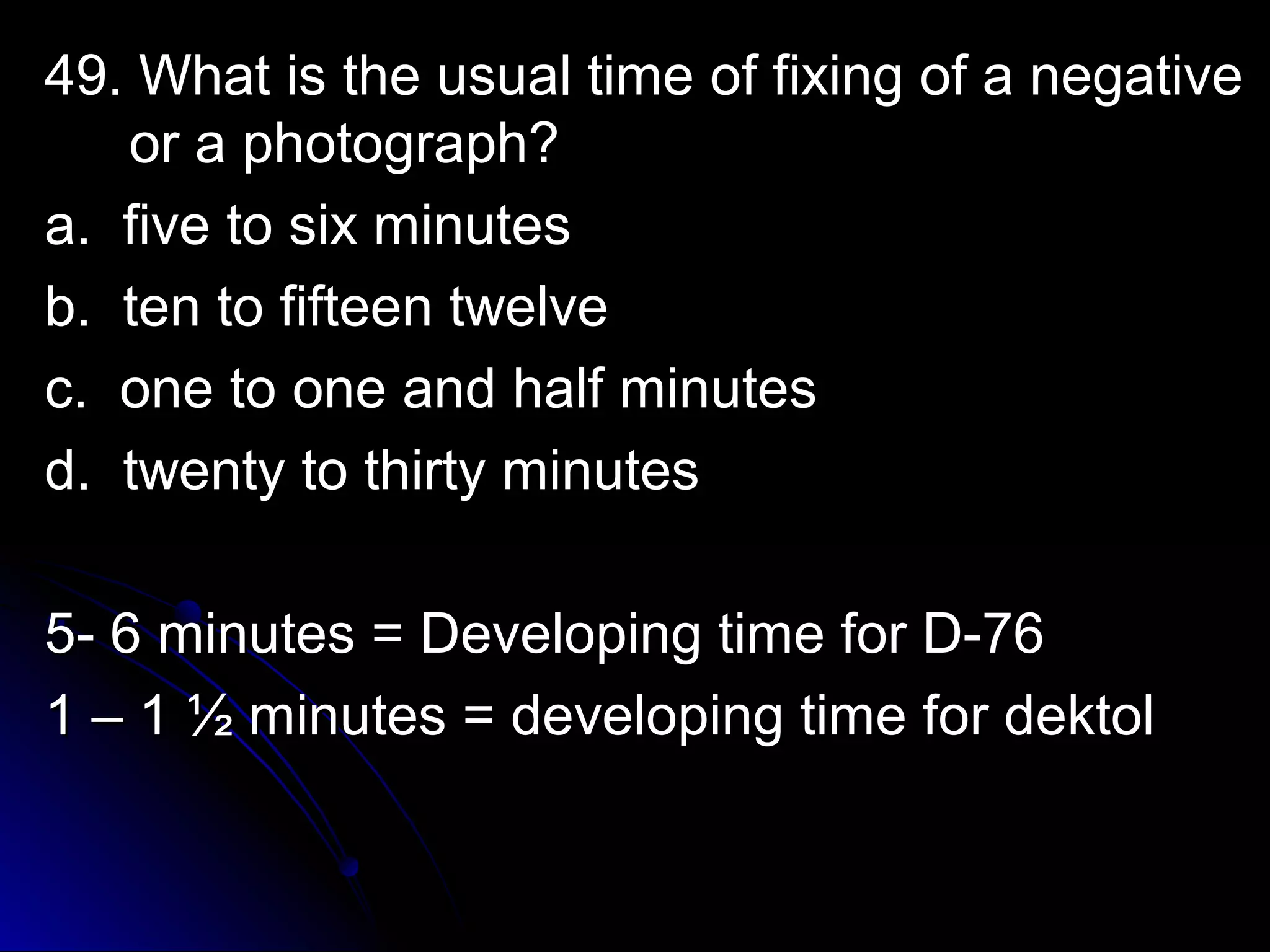 49. What is the uussuuaall ttiimmee ooff ffiixxiinngg ooff aa nneeggaattiivvee 
oorr aa pphhoottooggrraapphh?? 
aa.. ffiivvee ttoo ssiixx mmiinnuutteess 
bb.. tteenn ttoo ffiifftteeeenn ttwweellvvee 
cc.. oonnee ttoo oonnee aanndd hhaallff mmiinnuutteess 
dd.. ttwweennttyy ttoo tthhiirrttyy mmiinnuutteess 
55-- 66 mmiinnuutteess == DDeevveellooppiinngg ttiimmee ffoorr DD--7766 
11 –– 11 ½ mmiinnuutteess == ddeevveellooppiinngg ttiimmee ffoorr ddeekkttooll 
 