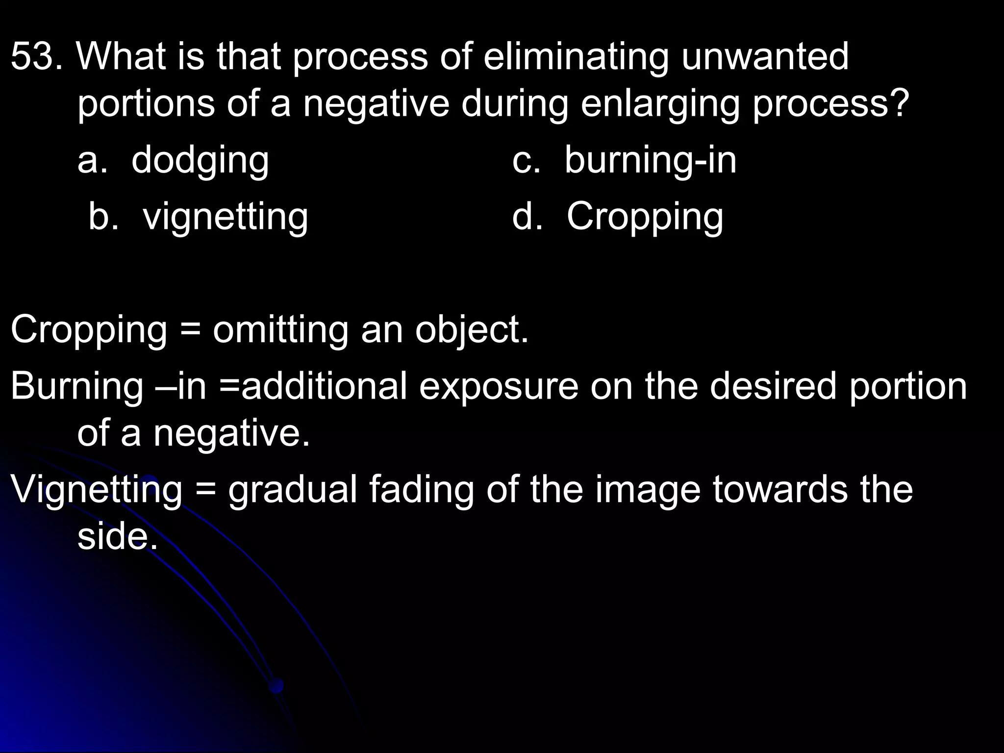 53. What is that pprroocceessss ooff eelliimmiinnaattiinngg uunnwwaanntteedd 
ppoorrttiioonnss ooff aa nneeggaattiivvee dduurriinngg eennllaarrggiinngg pprroocceessss?? 
aa.. ddooddggiinngg cc.. bbuurrnniinngg--iinn 
bb.. vviiggnneettttiinngg dd.. CCrrooppppiinngg 
CCrrooppppiinngg == oommiittttiinngg aann oobbjjeecctt.. 
BBuurrnniinngg ––iinn ==aaddddiittiioonnaall eexxppoossuurree oonn tthhee ddeessiirreedd ppoorrttiioonn 
ooff aa nneeggaattiivvee.. 
VViiggnneettttiinngg == ggrraadduuaall ffaaddiinngg ooff tthhee iimmaaggee ttoowwaarrddss tthhee 
ssiiddee.. 
 