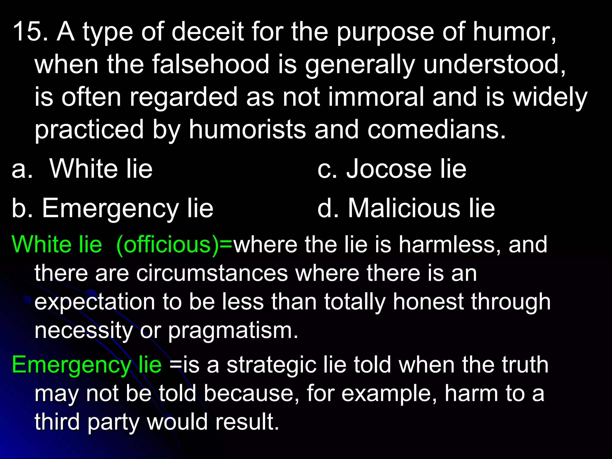 de 15. A type of decceeiitt ffoorr tthhee ppuurrppoossee ooff hhuummoorr,, 
wwhheenn tthhee ffaallsseehhoooodd iiss ggeenneerraallllyy uunnddeerrssttoooodd,, 
iiss oofftteenn rreeggaarrddeedd aass nnoott iimmmmoorraall aanndd iiss wwiiddeellyy 
pprraaccttiicceedd bbyy hhuummoorriissttss aanndd ccoommeeddiiaannss.. 
aa.. WWhhiittee lliiee cc.. JJooccoossee lliiee 
bb.. EEmmeerrggeennccyy lliiee dd.. MMaalliicciioouuss lliiee 
WWhhiittee lliiee ((ooffffiicciioouuss))==wwhheerree tthhee lliiee iiss hhaarrmmlleessss,, aanndd 
tthheerree aarree cciirrccuummssttaanncceess wwhheerree tthheerree iiss aann 
eexxppeeccttaattiioonn ttoo bbee lleessss tthhaann ttoottaallllyy hhoonneesstt tthhrroouugghh 
nneecceessssiittyy oorr pprraaggmmaattiissmm.. 
EEmmeerrggeennccyy lliiee ==iiss aa ssttrraatteeggiicc lliiee ttoolldd wwhheenn tthhee ttrruutthh 
mmaayy nnoott bbee ttoolldd bbeeccaauussee,, ffoorr eexxaammppllee,, hhaarrmm ttoo aa 
tthhiirrdd ppaarrttyy wwoouulldd rreessuulltt.. 
 
