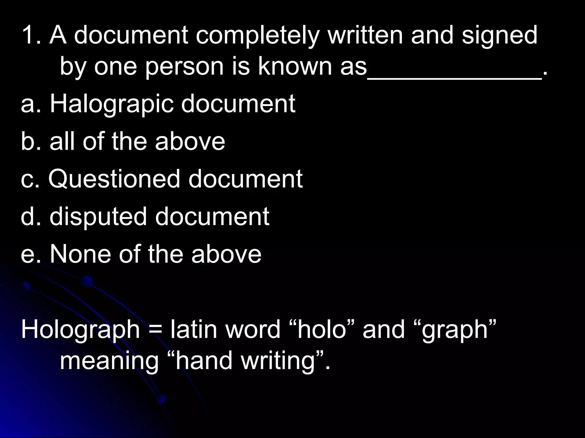c 1. A document coommpplleetteellyy wwrriitttteenn aanndd ssiiggnneedd 
bbyy oonnee ppeerrssoonn iiss kknnoowwnn aass________________________.. 
aa.. HHaallooggrraappiicc ddooccuummeenntt 
bb.. aallll ooff tthhee aabboovvee 
cc.. QQuueessttiioonneedd ddooccuummeenntt 
dd.. ddiissppuutteedd ddooccuummeenntt 
ee.. NNoonnee ooff tthhee aabboovvee 
HHoollooggrraapphh == llaattiinn wwoorrdd ““hhoolloo”” aanndd ““ggrraapphh”” 
mmeeaanniinngg ““hhaanndd wwrriittiinngg””.. 
 
