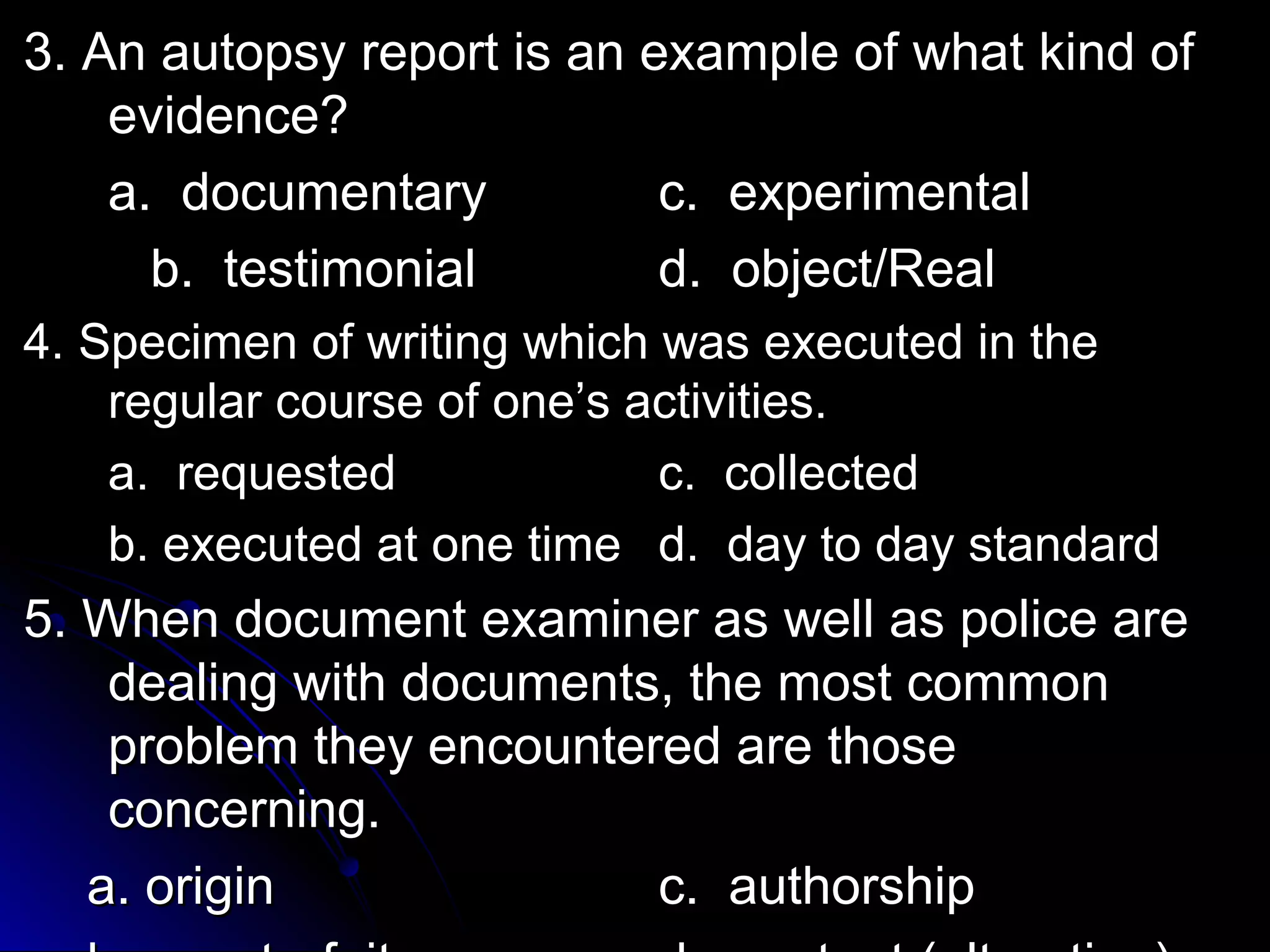 33.. AAnn aauuttooppssyy rreeppoorrtt iiss aann eexxaammppllee ooff wwhhaatt kkiinndd ooff 
eevviiddeennccee?? 
aa.. ddooccuummeennttaarryy cc.. eexxppeerriimmeennttaall 
bb.. tteessttiimmoonniiaall dd.. oobbjjeecctt//RReeaall 
44.. SSppeecciimmeenn ooff wwrriittiinngg wwhhiicchh wwaass eexxeeccuutteedd iinn tthhee 
rreegguullaarr ccoouurrssee ooff oonnee’’ss aaccttiivviittiieess.. 
aa.. rreeqquueesstteedd cc.. ccoolllleecctteedd 
bb.. eexxeeccuutteedd aatt oonnee ttiimmee dd.. ddaayy ttoo ddaayy ssttaannddaarrdd 
55.. WWhheenn ddooccuummeenntt eexxaammiinneerr aass wweellll aass ppoolliiccee aarree 
ddeeaalliinngg wwiitthh ddooccuummeennttss,, tthhee mmoosstt ccoommmmoonn 
pprroobblleemm tthheeyy eennccoouunntteerreedd aarree tthhoossee 
ccoonncceerrnniinngg.. 
aa.. oorriiggiinn cc.. aauutthhoorrsshhiipp 
bb.. ccoouunntteerrffeeiitt dd.. ccoonntteenntt ((aalltteerraattiioonn)) 
 