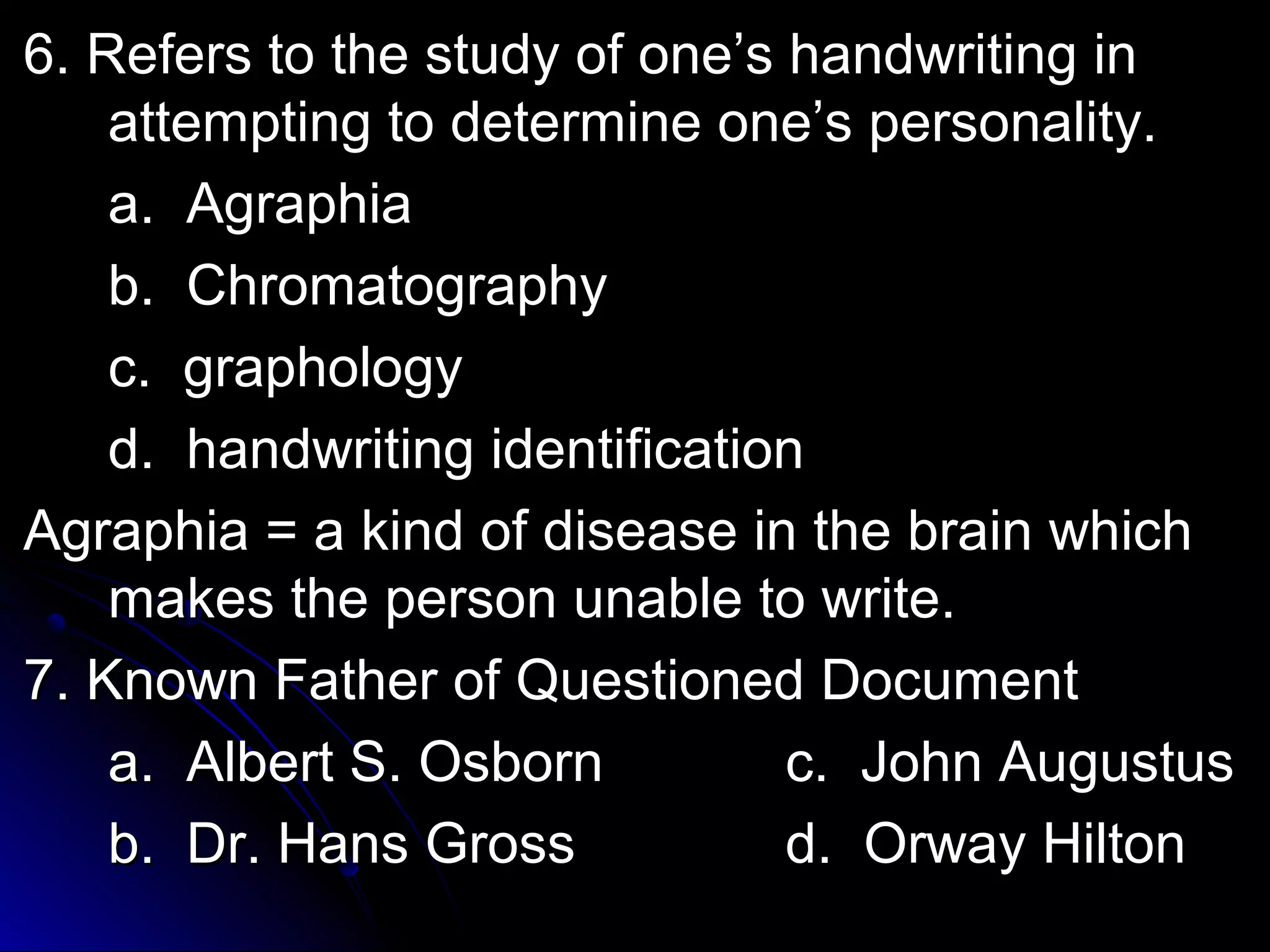 6. Refers ttoo tthhee ssttuuddyy ooff oonnee’’ss hhaannddwwrriittiinngg iinn 
aatttteemmppttiinngg ttoo ddeetteerrmmiinnee oonnee’’ss ppeerrssoonnaalliittyy.. 
aa.. AAggrraapphhiiaa 
bb.. CChhrroommaattooggrraapphhyy 
cc.. ggrraapphhoollooggyy 
dd.. hhaannddwwrriittiinngg iiddeennttiiffiiccaattiioonn 
AAggrraapphhiiaa == aa kkiinndd ooff ddiisseeaassee iinn tthhee bbrraaiinn wwhhiicchh 
mmaakkeess tthhee ppeerrssoonn uunnaabbllee ttoo wwrriittee.. 
77.. KKnnoowwnn FFaatthheerr ooff QQuueessttiioonneedd DDooccuummeenntt 
aa.. AAllbbeerrtt SS.. OOssbboorrnn cc.. JJoohhnn AAuugguussttuuss 
bb.. DDrr.. HHaannss GGrroossss dd.. OOrrwwaayy HHiillttoonn 
 