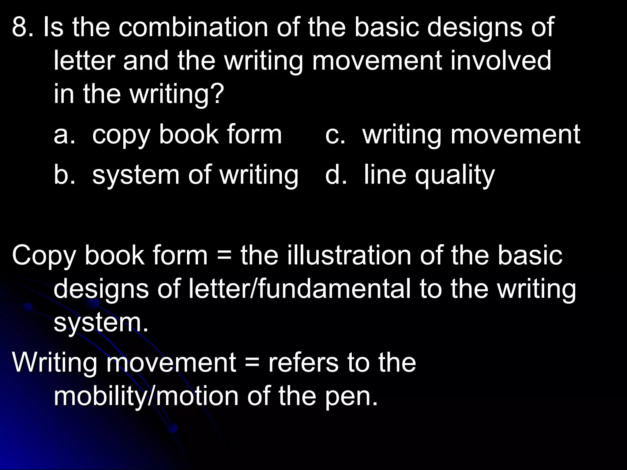 8. Is the combination ooff tthhee bbaassiicc ddeessiiggnnss ooff 
lleetttteerr aanndd tthhee wwrriittiinngg mmoovveemmeenntt iinnvvoollvveedd 
iinn tthhee wwrriittiinngg?? 
aa.. ccooppyy bbooookk ffoorrmm cc.. wwrriittiinngg mmoovveemmeenntt 
bb.. ssyysstteemm ooff wwrriittiinngg dd.. lliinnee qquuaalliittyy 
CCooppyy bbooookk ffoorrmm == tthhee iilllluussttrraattiioonn ooff tthhee bbaassiicc 
ddeessiiggnnss ooff lleetttteerr//ffuunnddaammeennttaall ttoo tthhee wwrriittiinngg 
ssyysstteemm.. 
WWrriittiinngg mmoovveemmeenntt == rreeffeerrss ttoo tthhee 
mmoobbiilliittyy//mmoottiioonn ooff tthhee ppeenn.. 
 