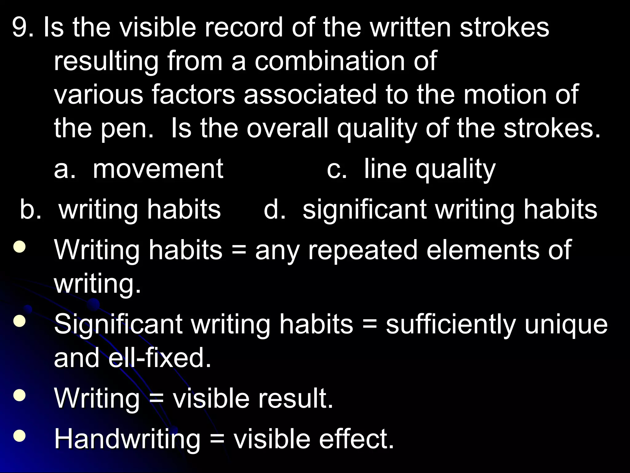 9. IIss tthhee vviissiibbllee rreeccoorrdd ooff tthhee wwrriitttteenn ssttrrookkeess 
rreessuullttiinngg ffrroomm aa ccoommbbiinnaattiioonn ooff 
vvaarriioouuss ffaaccttoorrss aassssoocciiaatteedd ttoo tthhee mmoottiioonn ooff 
tthhee ppeenn.. IIss tthhee oovveerraallll qquuaalliittyy ooff tthhee ssttrrookkeess.. 
aa.. mmoovveemmeenntt cc.. lliinnee qquuaalliittyy 
bb.. wwrriittiinngg hhaabbiittss dd.. ssiiggnniiffiiccaanntt wwrriittiinngg hhaabbiittss 
 WWrriittiinngg hhaabbiittss == aannyy rreeppeeaatteedd eelleemmeennttss ooff 
wwrriittiinngg.. 
 SSiiggnniiffiiccaanntt wwrriittiinngg hhaabbiittss == ssuuffffiicciieennttllyy uunniiqquuee 
aanndd eellll--ffiixxeedd.. 
 WWrriittiinngg == vviissiibbllee rreessuulltt.. 
 HHaannddwwrriittiinngg == vviissiibbllee eeffffeecctt.. 
 