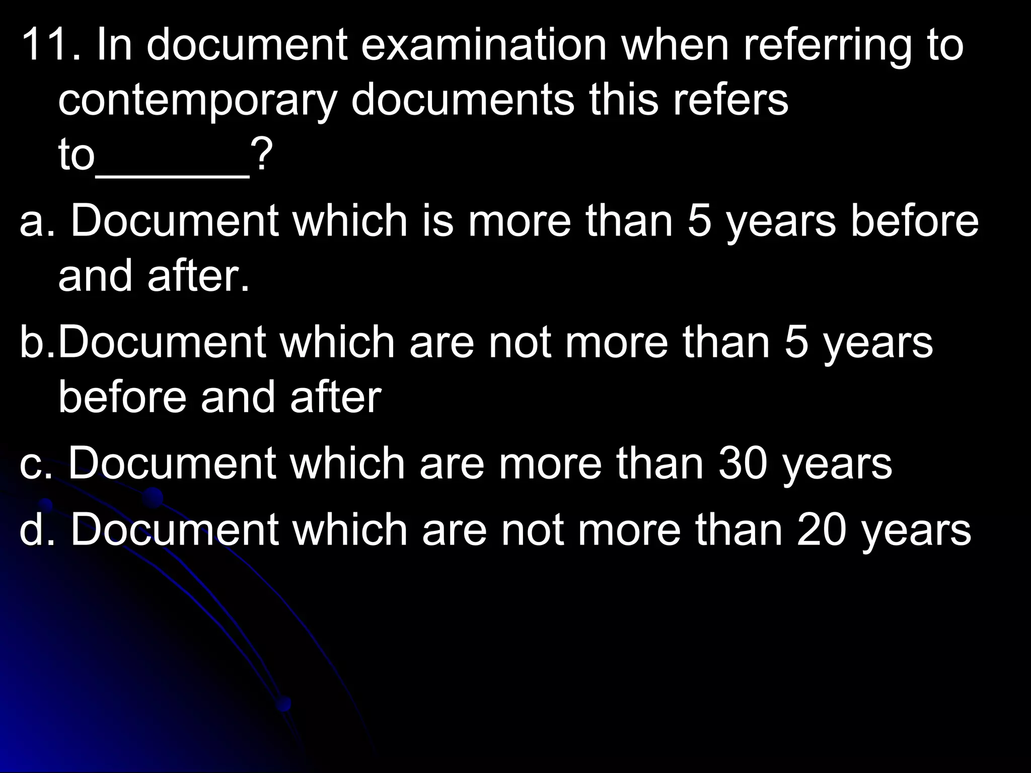 ex 11. In document exaammiinnaattiioonn wwhheenn rreeffeerrrriinngg ttoo 
ccoonntteemmppoorraarryy ddooccuummeennttss tthhiiss rreeffeerrss 
ttoo____________?? 
aa.. DDooccuummeenntt wwhhiicchh iiss mmoorree tthhaann 55 yyeeaarrss bbeeffoorree 
aanndd aafftteerr.. 
bb..DDooccuummeenntt wwhhiicchh aarree nnoott mmoorree tthhaann 55 yyeeaarrss 
bbeeffoorree aanndd aafftteerr 
cc.. DDooccuummeenntt wwhhiicchh aarree mmoorree tthhaann 3300 yyeeaarrss 
dd.. DDooccuummeenntt wwhhiicchh aarree nnoott mmoorree tthhaann 2200 yyeeaarrss 
 