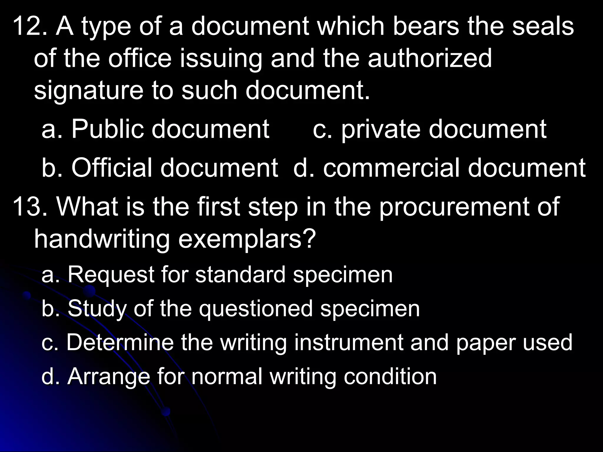 12. A type of a document wwhhiicchh bbeeaarrss tthhee sseeaallss 
ooff tthhee ooffffiiccee iissssuuiinngg aanndd tthhee aauutthhoorriizzeedd 
ssiiggnnaattuurree ttoo ssuucchh ddooccuummeenntt.. 
aa.. PPuubblliicc ddooccuummeenntt cc.. pprriivvaattee ddooccuummeenntt 
bb.. OOffffiicciiaall ddooccuummeenntt dd.. ccoommmmeerrcciiaall ddooccuummeenntt 
1133.. WWhhaatt iiss tthhee ffiirrsstt sstteepp iinn tthhee pprrooccuurreemmeenntt ooff 
hhaannddwwrriittiinngg eexxeemmppllaarrss?? 
aa.. RReeqquueesstt ffoorr ssttaannddaarrdd ssppeecciimmeenn 
bb.. SSttuuddyy ooff tthhee qquueessttiioonneedd ssppeecciimmeenn 
cc.. DDeetteerrmmiinnee tthhee wwrriittiinngg iinnssttrruummeenntt aanndd ppaappeerr uusseedd 
dd.. AArrrraannggee ffoorr nnoorrmmaall wwrriittiinngg ccoonnddiittiioonn 
 