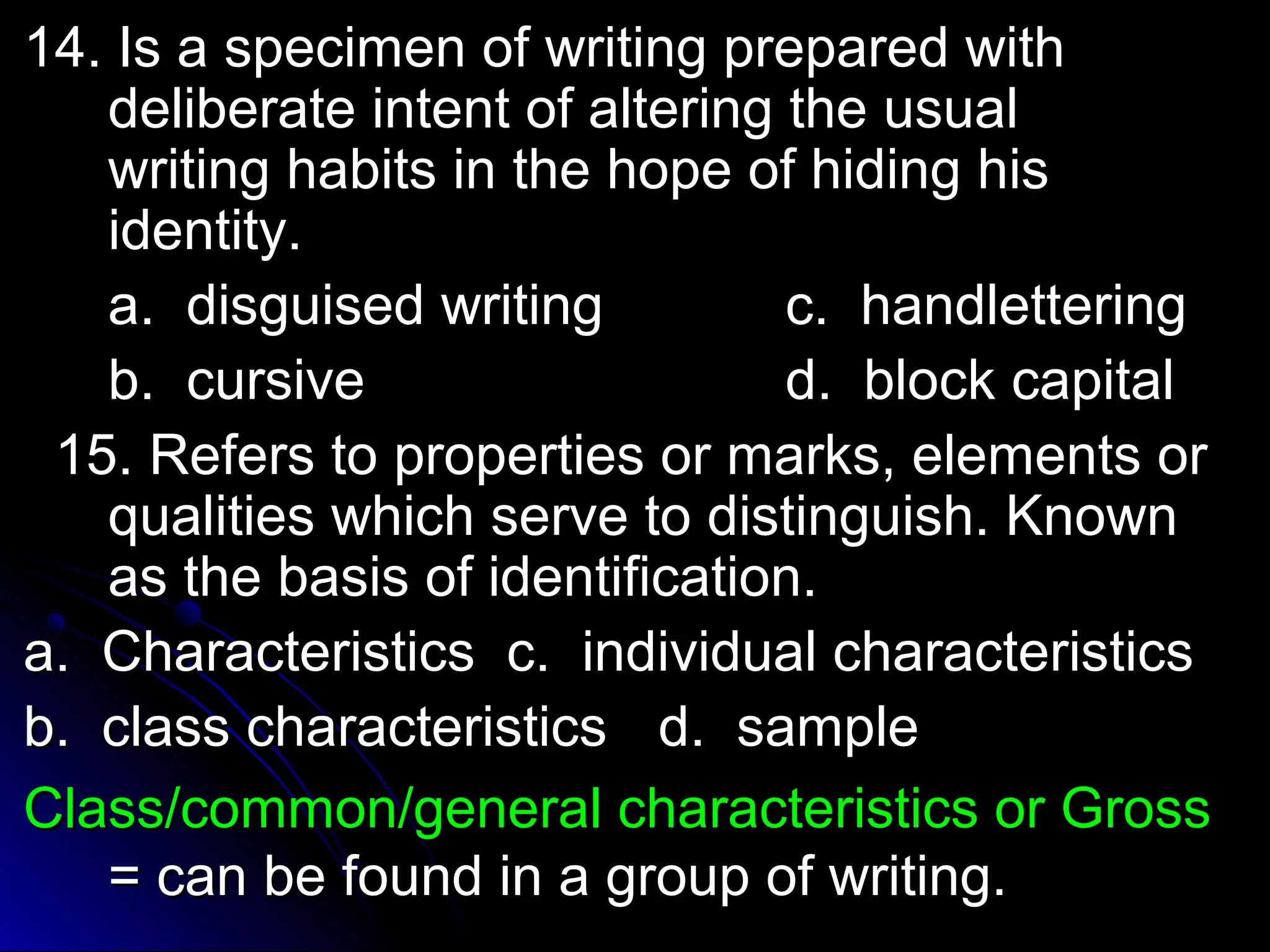 14. Is a specimen ooff wwrriittiinngg pprreeppaarreedd wwiitthh 
ddeelliibbeerraattee iinntteenntt ooff aalltteerriinngg tthhee uussuuaall 
wwrriittiinngg hhaabbiittss iinn tthhee hhooppee ooff hhiiddiinngg hhiiss 
iiddeennttiittyy.. 
aa.. ddiissgguuiisseedd wwrriittiinngg cc.. hhaannddlleetttteerriinngg 
bb.. ccuurrssiivvee dd.. bblloocckk ccaappiittaall 
1155.. RReeffeerrss ttoo pprrooppeerrttiieess oorr mmaarrkkss,, eelleemmeennttss oorr 
qquuaalliittiieess wwhhiicchh sseerrvvee ttoo ddiissttiinngguuiisshh.. KKnnoowwnn 
aass tthhee bbaassiiss ooff iiddeennttiiffiiccaattiioonn.. 
aa.. CChhaarraacctteerriissttiiccss cc.. iinnddiivviidduuaall cchhaarraacctteerriissttiiccss 
bb.. ccllaassss cchhaarraacctteerriissttiiccss dd.. ssaammppllee 
CCllaassss//ccoommmmoonn//ggeenneerraall cchhaarraacctteerriissttiiccss oorr GGrroossss 
== ccaann bbee ffoouunndd iinn aa ggrroouupp ooff wwrriittiinngg.. 
 