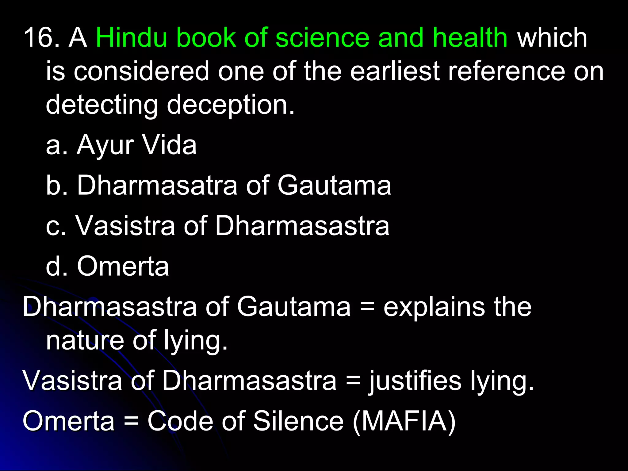 1166.. AA HHiinndduu bbooookk ooff sscciieennccee aanndd hheeaalltthh wwhhiicchh 
iiss ccoonnssiiddeerreedd oonnee ooff tthhee eeaarrlliieesstt rreeffeerreennccee oonn 
ddeetteeccttiinngg ddeecceeppttiioonn.. 
aa.. AAyyuurr VViiddaa 
bb.. DDhhaarrmmaassaattrraa ooff GGaauuttaammaa 
cc.. VVaassiissttrraa ooff DDhhaarrmmaassaassttrraa 
dd.. OOmmeerrttaa 
DDhhaarrmmaassaassttrraa ooff GGaauuttaammaa == eexxppllaaiinnss tthhee 
nnaattuurree ooff llyyiinngg.. 
VVaassiissttrraa ooff DDhhaarrmmaassaassttrraa == jjuussttiiffiieess llyyiinngg.. 
OOmmeerrttaa == CCooddee ooff SSiilleennccee ((MMAAFFIIAA)) 
 