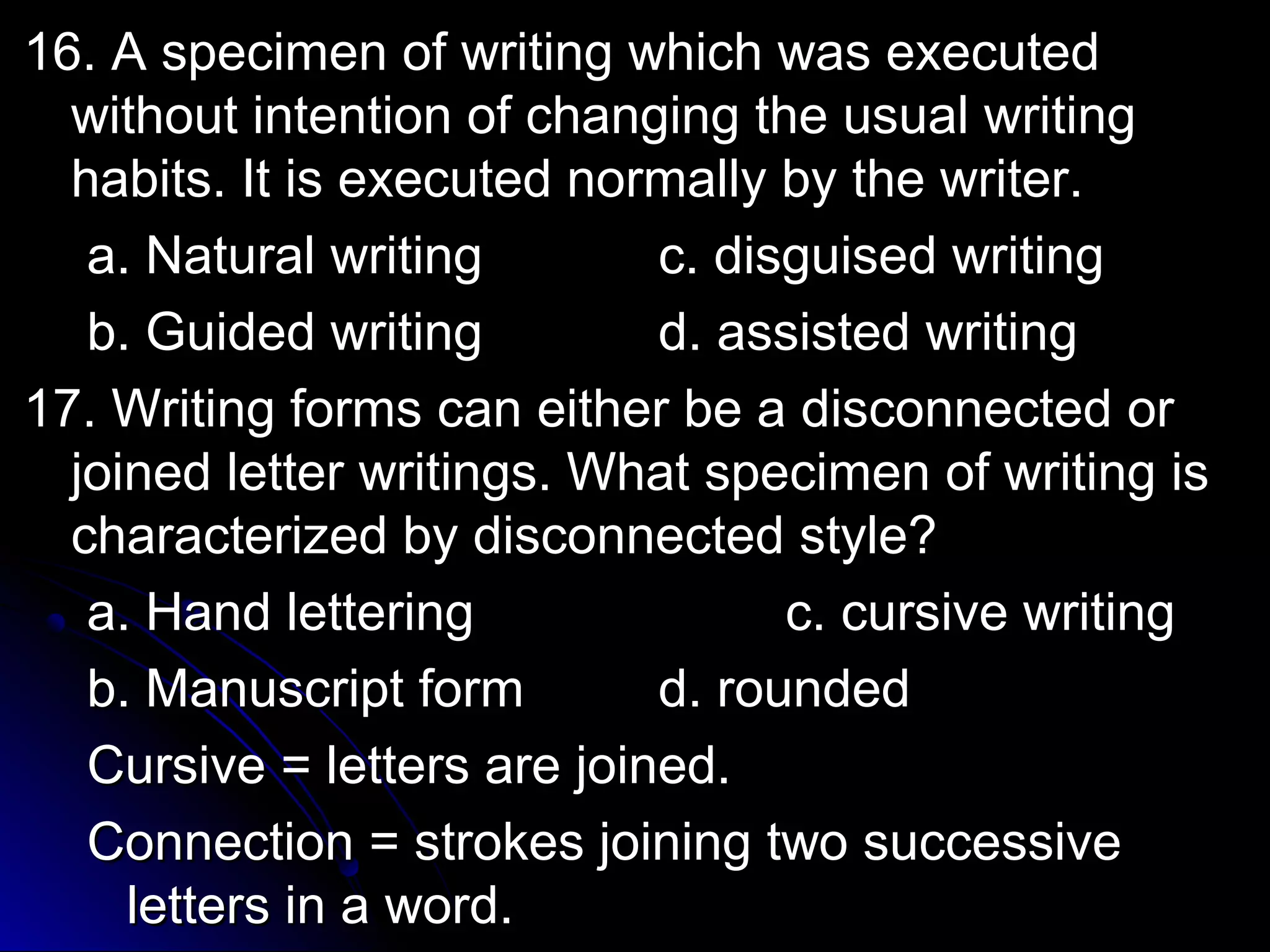 1166.. AA ssppeecciimmeenn ooff wwrriittiinngg wwhhiicchh wwaass eexxeeccuutteedd 
wwiitthhoouutt iinntteennttiioonn ooff cchhaannggiinngg tthhee uussuuaall wwrriittiinngg 
hhaabbiittss.. IItt iiss eexxeeccuutteedd nnoorrmmaallllyy bbyy tthhee wwrriitteerr.. 
aa.. NNaattuurraall wwrriittiinngg cc.. ddiissgguuiisseedd wwrriittiinngg 
bb.. GGuuiiddeedd wwrriittiinngg dd.. aassssiisstteedd wwrriittiinngg 
1177.. WWrriittiinngg ffoorrmmss ccaann eeiitthheerr bbee aa ddiissccoonnnneecctteedd oorr 
jjooiinneedd lleetttteerr wwrriittiinnggss.. WWhhaatt ssppeecciimmeenn ooff wwrriittiinngg iiss 
cchhaarraacctteerriizzeedd bbyy ddiissccoonnnneecctteedd ssttyyllee?? 
aa.. HHaanndd lleetttteerriinngg cc.. ccuurrssiivvee wwrriittiinngg 
bb.. MMaannuussccrriipptt ffoorrmm dd.. rroouunnddeedd 
CCuurrssiivvee == lleetttteerrss aarree jjooiinneedd.. 
CCoonnnneeccttiioonn == ssttrrookkeess jjooiinniinngg ttwwoo ssuucccceessssiivvee 
lleetttteerrss iinn aa wwoorrdd.. 
 