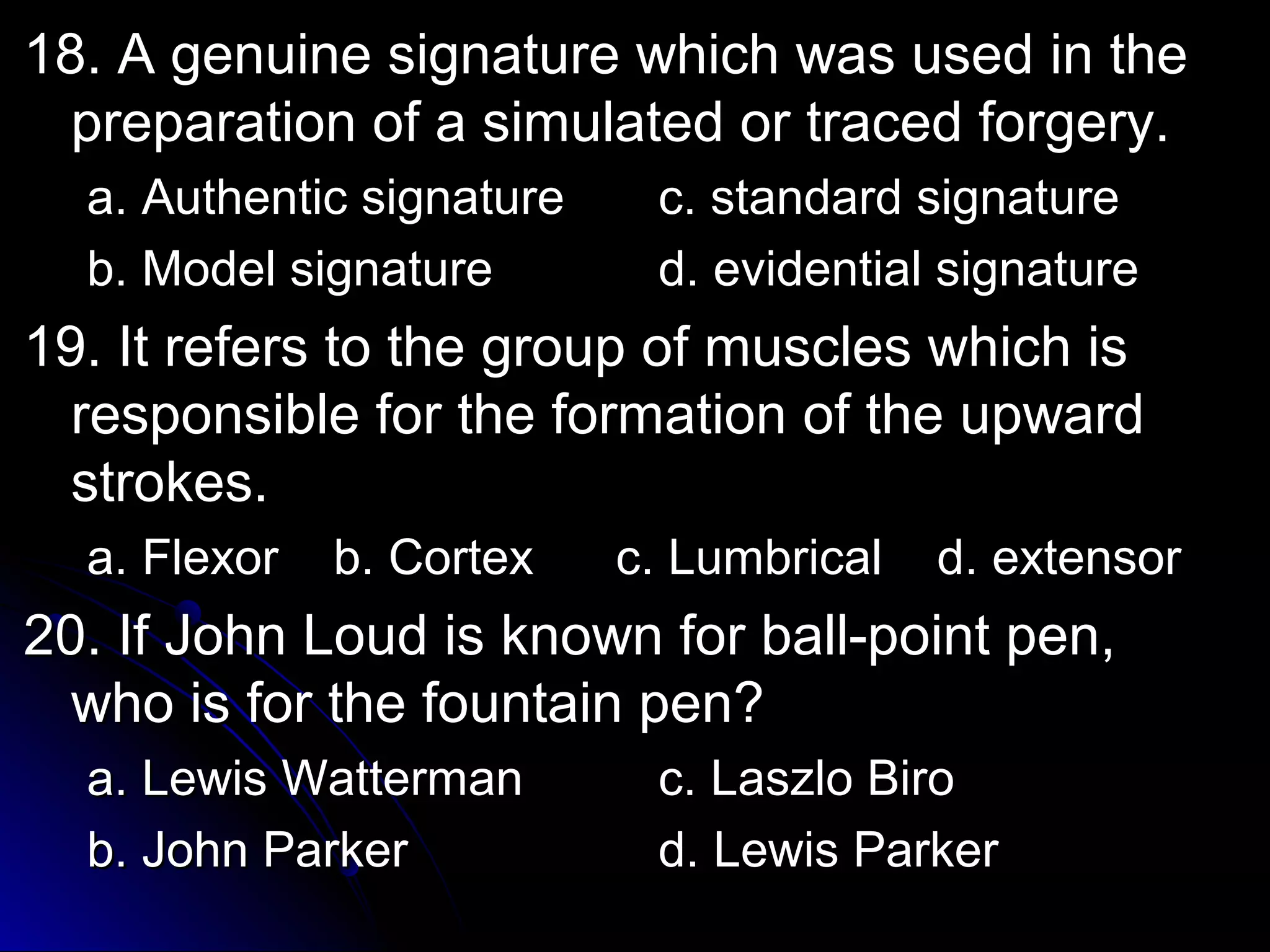 18. A genuine ssiiggnnaattuurree wwhhiicchh wwaass uusseedd iinn tthhee 
pprreeppaarraattiioonn ooff aa ssiimmuullaatteedd oorr ttrraacceedd ffoorrggeerryy.. 
aa.. AAuutthheennttiicc ssiiggnnaattuurree cc.. ssttaannddaarrdd ssiiggnnaattuurree 
bb.. MMooddeell ssiiggnnaattuurree dd.. eevviiddeennttiiaall ssiiggnnaattuurree 
1199.. IItt rreeffeerrss ttoo tthhee ggrroouupp ooff mmuusscclleess wwhhiicchh iiss 
rreessppoonnssiibbllee ffoorr tthhee ffoorrmmaattiioonn ooff tthhee uuppwwaarrdd 
ssttrrookkeess.. 
aa.. FFlleexxoorr bb.. CCoorrtteexx cc.. LLuummbbrriiccaall dd.. eexxtteennssoorr 
2200.. IIff JJoohhnn LLoouudd iiss kknnoowwnn ffoorr bbaallll--ppooiinntt ppeenn,, 
wwhhoo iiss ffoorr tthhee ffoouunnttaaiinn ppeenn?? 
aa.. LLeewwiiss WWaatttteerrmmaann cc.. LLaasszzlloo BBiirroo 
bb.. JJoohhnn PPaarrkkeerr dd.. LLeewwiiss PPaarrkkeerr 
 