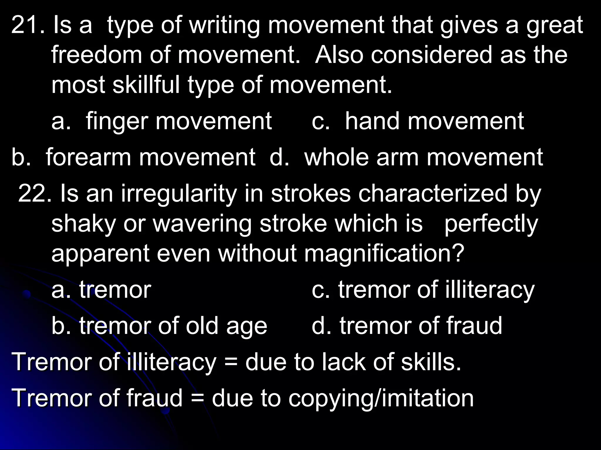 2211.. IIss aa ttyyppee ooff wwrriittiinngg mmoovveemmeenntt tthhaatt ggiivveess aa ggrreeaatt 
ffrreeeeddoomm ooff mmoovveemmeenntt.. AAllssoo ccoonnssiiddeerreedd aass tthhee 
mmoosstt sskkiillllffuull ttyyppee ooff mmoovveemmeenntt.. 
aa.. ffiinnggeerr mmoovveemmeenntt cc.. hhaanndd mmoovveemmeenntt 
bb.. ffoorreeaarrmm mmoovveemmeenntt dd.. wwhhoollee aarrmm mmoovveemmeenntt 
2222.. IIss aann iirrrreegguullaarriittyy iinn ssttrrookkeess cchhaarraacctteerriizzeedd bbyy 
sshhaakkyy oorr wwaavveerriinngg ssttrrookkee wwhhiicchh iiss ppeerrffeeccttllyy 
aappppaarreenntt eevveenn wwiitthhoouutt mmaaggnniiffiiccaattiioonn?? 
aa.. ttrreemmoorr cc.. ttrreemmoorr ooff iilllliitteerraaccyy 
bb.. ttrreemmoorr ooff oolldd aaggee dd.. ttrreemmoorr ooff ffrraauudd 
TTrreemmoorr ooff iilllliitteerraaccyy == dduuee ttoo llaacckk ooff sskkiillllss.. 
TTrreemmoorr ooff ffrraauudd == dduuee ttoo ccooppyyiinngg//iimmiittaattiioonn 
 