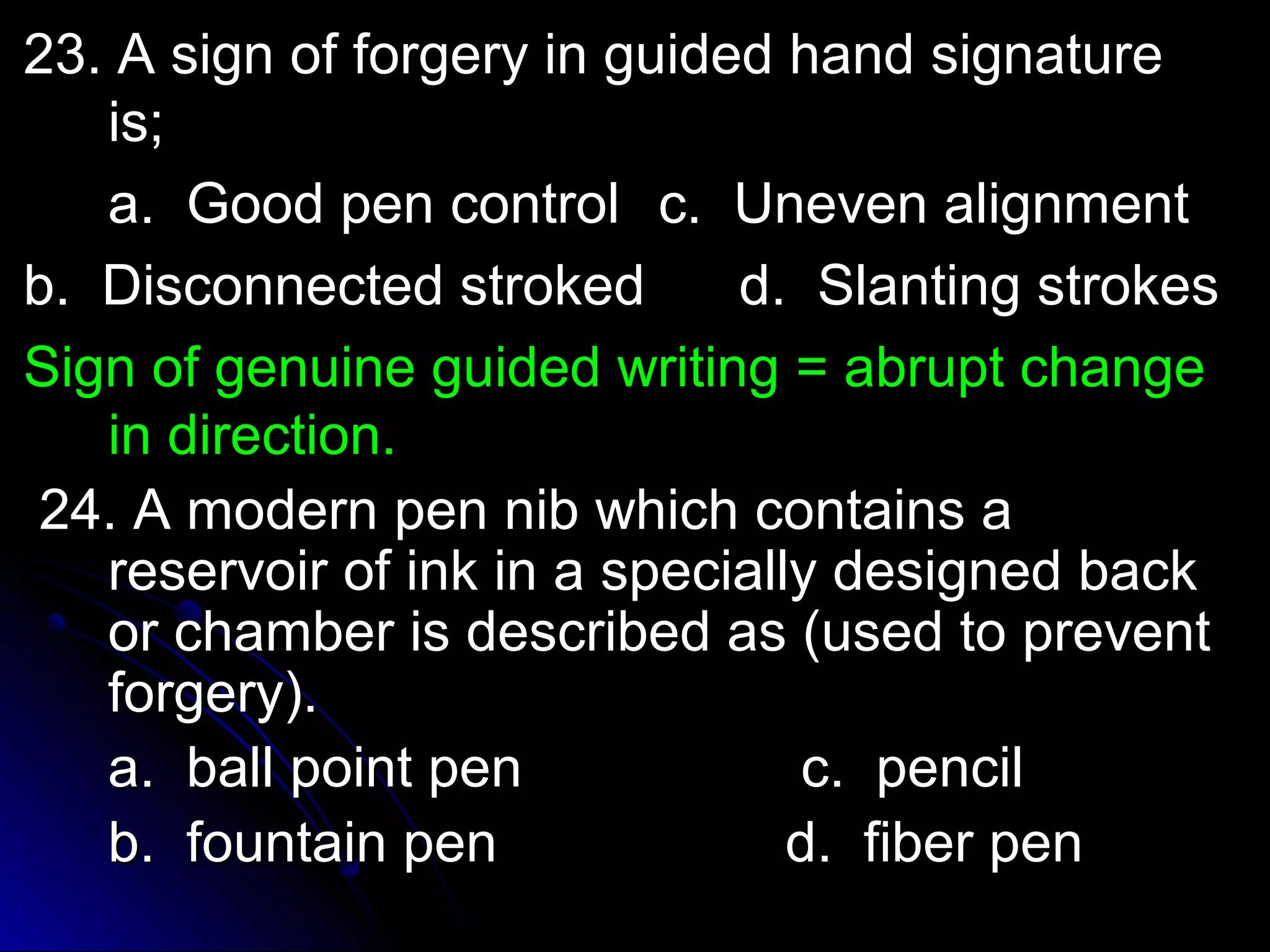 o 23. A sign off ffoorrggeerryy iinn gguuiiddeedd hhaanndd ssiiggnnaattuurree 
iiss;; 
aa.. GGoooodd ppeenn ccoonnttrrooll cc.. UUnneevveenn aalliiggnnmmeenntt 
bb.. DDiissccoonnnneecctteedd ssttrrookkeedd dd.. SSllaannttiinngg ssttrrookkeess 
SSiiggnn ooff ggeennuuiinnee gguuiiddeedd wwrriittiinngg == aabbrruupptt cchhaannggee 
iinn ddiirreeccttiioonn.. 
2244.. AA mmooddeerrnn ppeenn nniibb wwhhiicchh ccoonnttaaiinnss aa 
rreesseerrvvooiirr ooff iinnkk iinn aa ssppeecciiaallllyy ddeessiiggnneedd bbaacckk 
oorr cchhaammbbeerr iiss ddeessccrriibbeedd aass ((uusseedd ttoo pprreevveenntt 
ffoorrggeerryy)).. 
aa.. bbaallll ppooiinntt ppeenn cc.. ppeenncciill 
bb.. ffoouunnttaaiinn ppeenn dd.. ffiibbeerr ppeenn 
 