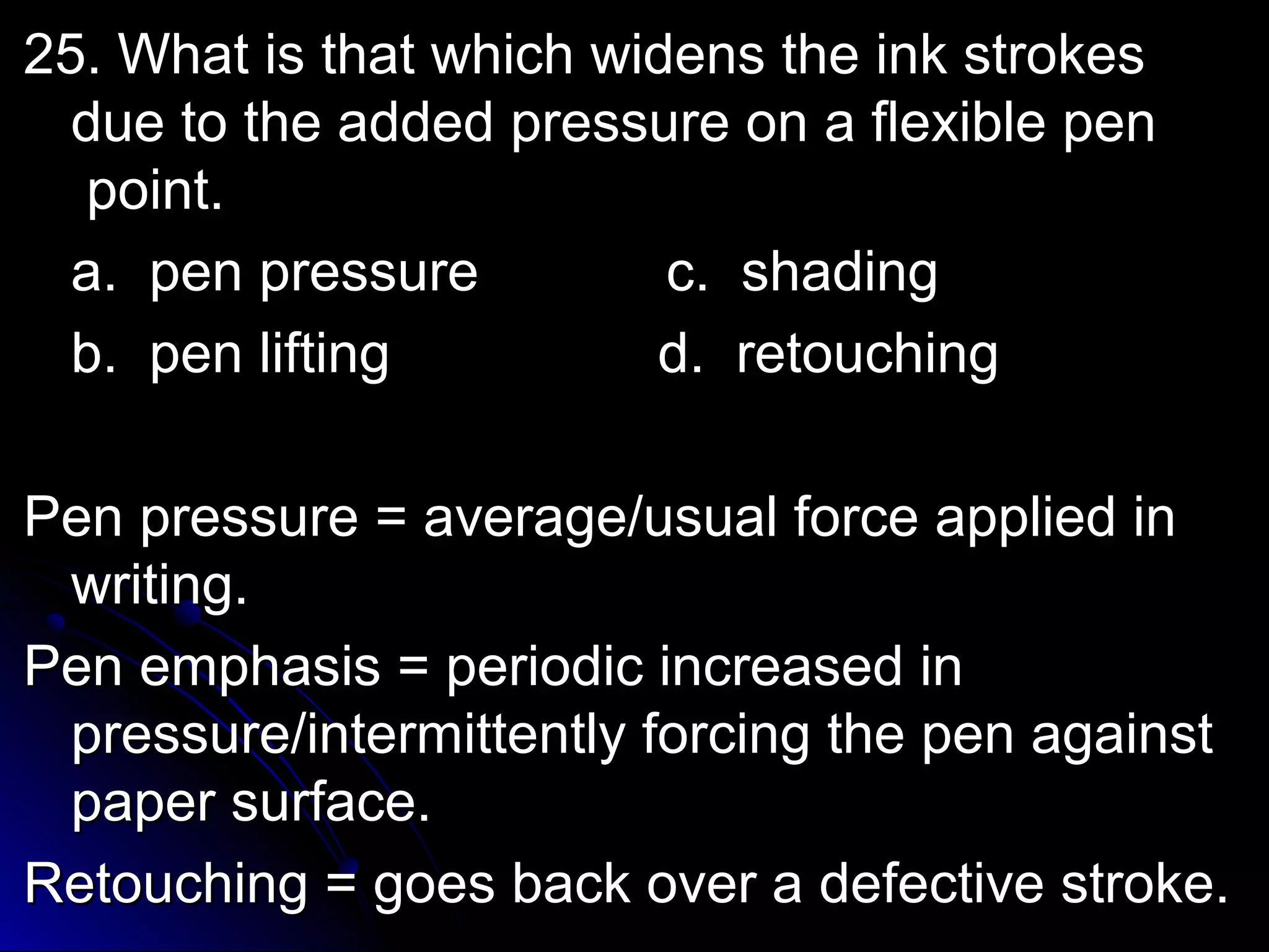 25. What iiss tthhaatt wwhhiicchh wwiiddeennss tthhee iinnkk ssttrrookkeess 
dduuee ttoo tthhee aaddddeedd pprreessssuurree oonn aa fflleexxiibbllee ppeenn 
ppooiinntt.. 
aa.. ppeenn pprreessssuurree cc.. sshhaaddiinngg 
bb.. ppeenn lliiffttiinngg dd.. rreettoouucchhiinngg 
PPeenn pprreessssuurree == aavveerraaggee//uussuuaall ffoorrccee aapppplliieedd iinn 
wwrriittiinngg.. 
PPeenn eemmpphhaassiiss == ppeerriiooddiicc iinnccrreeaasseedd iinn 
pprreessssuurree//iinntteerrmmiitttteennttllyy ffoorrcciinngg tthhee ppeenn aaggaaiinnsstt 
ppaappeerr ssuurrffaaccee.. 
RReettoouucchhiinngg == ggooeess bbaacckk oovveerr aa ddeeffeeccttiivvee ssttrrookkee.. 
 