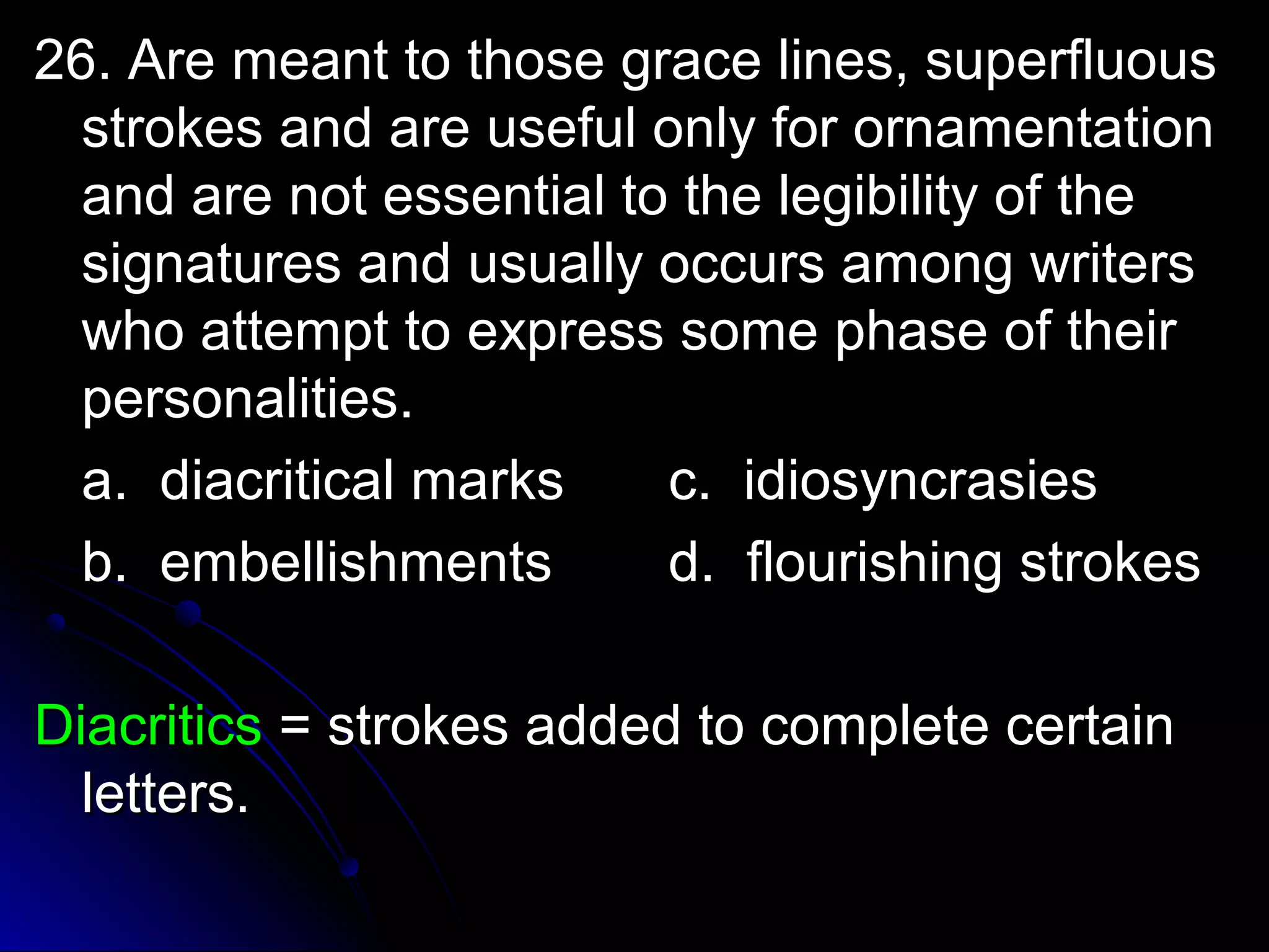 g 26. Are meant to those grraaccee lliinneess,, ssuuppeerrfflluuoouuss 
ssttrrookkeess aanndd aarree uusseeffuull oonnllyy ffoorr oorrnnaammeennttaattiioonn 
aanndd aarree nnoott eesssseennttiiaall ttoo tthhee lleeggiibbiilliittyy ooff tthhee 
ssiiggnnaattuurreess aanndd uussuuaallllyy ooccccuurrss aammoonngg wwrriitteerrss 
wwhhoo aatttteemmpptt ttoo eexxpprreessss ssoommee pphhaassee ooff tthheeiirr 
ppeerrssoonnaalliittiieess.. 
aa.. ddiiaaccrriittiiccaall mmaarrkkss cc.. iiddiioossyynnccrraassiieess 
bb.. eemmbbeelllliisshhmmeennttss dd.. fflloouurriisshhiinngg ssttrrookkeess 
DDiiaaccrriittiiccss == ssttrrookkeess aaddddeedd ttoo ccoommpplleettee cceerrttaaiinn 
lleetttteerrss.. 
 